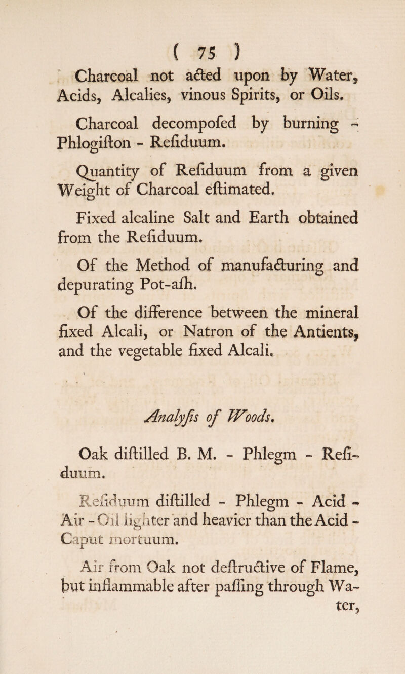 Charcoal not ailed upon by Water* Acids, Alcalies, vinous Spirits, or Oils. Charcoal decompofed by burning ~ Phlogifton - Refiduum. Quantity of Refiduum from a given Weight of Charcoal eftimated. Fixed alcaline Salt and Earth obtained from the Refiduum. Of the Method of manufacturing and depurating Pot-alh. Of the difference between the mineral fixed Alcali, or Natron of the Antients, and the vegetable fixed Alcali. Analyjis of Woods. Oak diftilled B. M. - Phlegm - Refi¬ duum. Refiduum diftilled - Phlegm - Acid - Air - Oil lighter and heavier than the Acid - Caput mortuum. Air from Oak not deftru&ive of Flame, but inflammable after palling through Wa¬ ter,