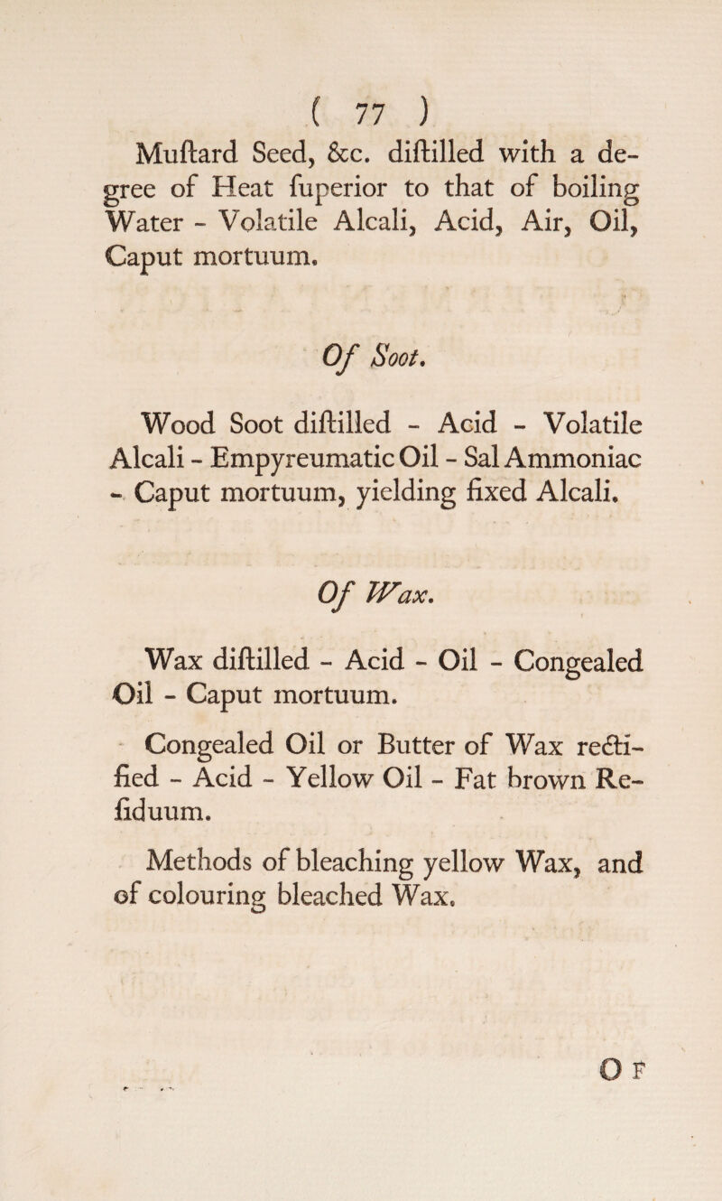 Muftard Seed, &c. diftilled with a de¬ gree of Heat fuperior to that of boiling Water - Volatile Alcali, Acid, Air, Oil, Caput mortuum. Of Soot. Wood Soot diftilled - Acid - Volatile Alcali - Empyreumatic Oil - Sal Ammoniac - Caput mortuum, yielding fixed Alcali. Of Wax. Wax diftilled - Acid - Oil - Congealed Oil - Caput mortuum. Congealed Oil or Butter of Wax recti¬ fied - Acid - Yellow Oil - Fat brown Re¬ fid uum. Methods of bleaching yellow Wax, and of colouring bleached Wax.