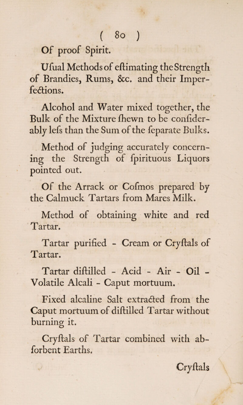 Of proof Spirit. Ufual Methods of eftimating the Strength of Brandies, Rums, &c. and their Imper¬ fections. Alcohol and Water mixed together, the Bulk of the Mixture fhewn to be confider- ably lefs than the Sum of the feparate Bulks. Method of judging accurately concern¬ ing the Strength of fpirituous Liquors pointed out. Of the Arrack or Cofmos prepared by the Calmuck Tartars from Mares Milk. Method of obtaining white and red T artar. Tartar purified - Cream or Cryftals of Tartar. Tartar diftilled - Acid - Air - Oil - Volatile Alcali - Caput mortuum. Fixed alcaline Salt extracted from the Caput mortuum of diftilled Tartar without burning it. Cryftals of Tartar combined with ab- forbent Earths. Cryftals