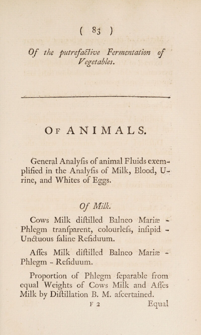 ( ) Of the putrefaElwe Fermentation of Of ANIMALS. General Analyfis of animal Fluids exem¬ plified in the Analyfis of Milk, Blood, U- rine, and Whites of Eggs. Of Milk. Cows Milk diftilled Balneo Maris - Phlegm tranfparent, colourlefs, infipid - Undtuous faline Refiduum. Afies Milk diftilled Balneo Maris - Phlegm - Refiduum. Proportion of Phlegm feparable from equal Weights of Cows Milk and Afies Milk by Diftillation B. M. afcertained. F 2 Equal