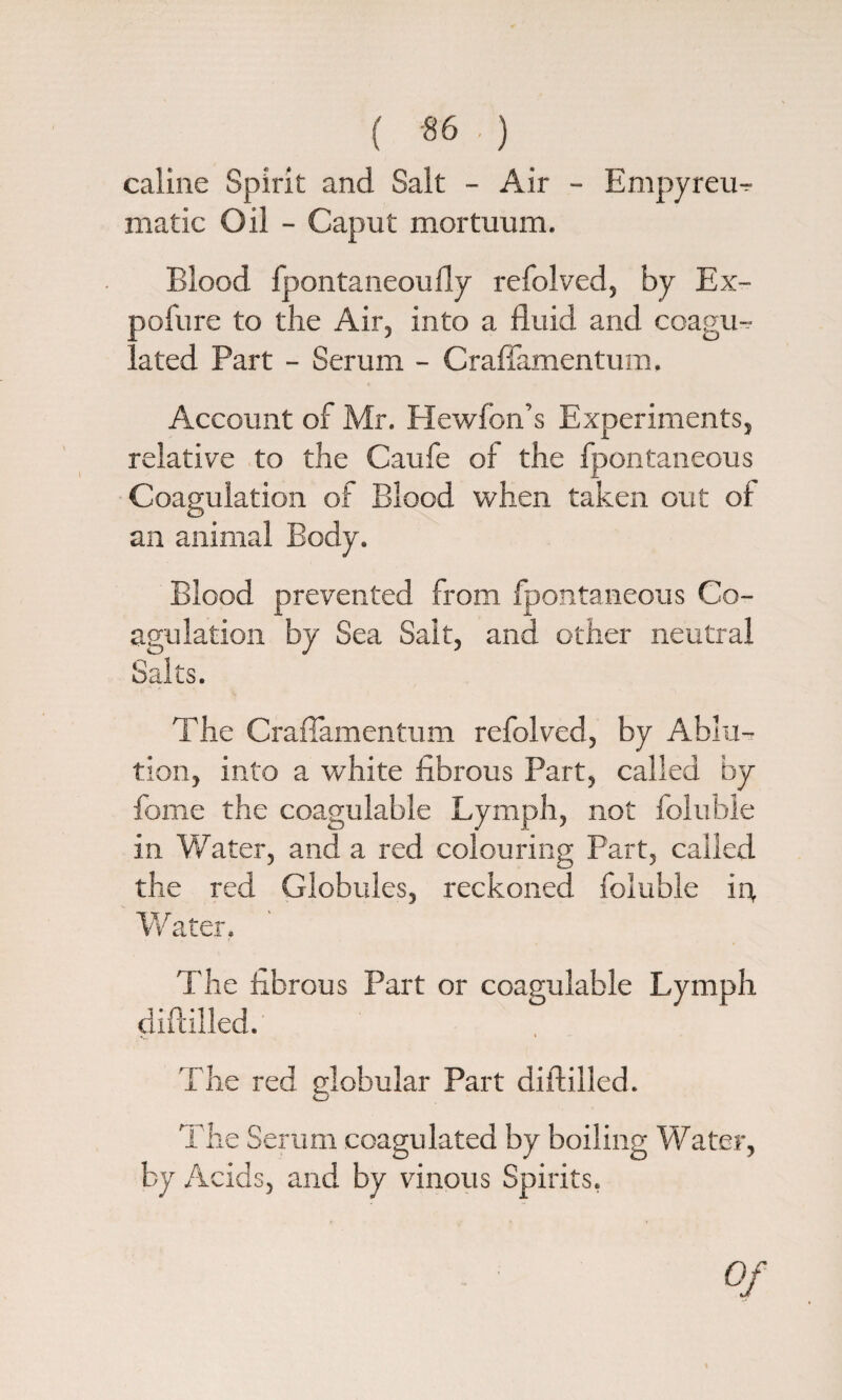 ( *6 ■ ) caline Spirit and Salt - Air - Empyreu^ made Oil - Caput mortuum. Blood fpontaneoufly refolved, by Ex- oofure to the Air, into a fluid and coagu- . ated Part - Serum - Craffamentum. Account of Mr. Hewfon’s Experiments, relative to the Caufe of the fpontaneous Coagulation of Blood when taken out of an animal Body. Blood prevented from fpontaneous Co¬ agulation by Sea Sait, and other neutral Salts. The Craffamentum refolved, by Ablu-r tion, into a white fibrous Part, called by feme the coagulable Lymph, not fcluble in W;ater, and a red colouring Part, called the red Globules, reckoned fcluble fe Water. The fibrous Part or coagulable Lymph diftilled. The red globular Part diftilled. The Serum coagulated by boiling Water, by Acids, and by vinous Spirits.