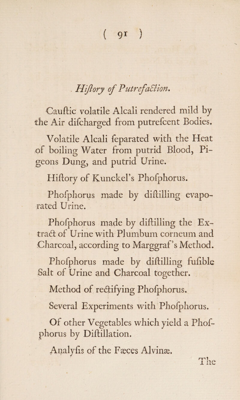 . Hijlory of PutrefaSiion. Cauftic volatile Alcali rendered mild by the Air difcbarged from putrefcent Bodies. Volatile Alcali feparated with the Heat of boiling Water from putrid Blood, Pi¬ geons Dung, and putrid Urine. Hiftory of Kunckel’s Phofphorus. Phofphorus made by diftilling evapo¬ rated Urine. Phofphorus made by diftilling the Ex- trad of Urine with Plumbum corneum and Charcoal, according to Marggraf’s Method. Phofphorus made by diftilling fufible Salt of Urine and Charcoal together. Method of, rectifying Phofphorus. Several Experiments with Phofphorus. Of other Vegetables which yield a Phof¬ phorus by Diftillation. Analyfts of the Faeces Alvins. x ne