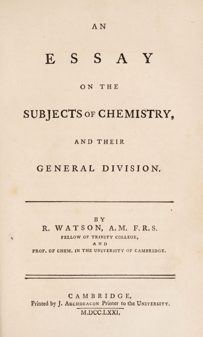 AN ESSAY ON THE SUBJECTS of CHEMISTRY, AND THEIR GENERAL DIVISION. \ I B Y R. WATSON, A. M. F. R. S. FELLOW OF TRINITY COLLEGE, AND PROF. OF CHEM. IN THE UNIVERSITY OF CAMBRIDGE. CAMBRIDGE, Printed by j. Archdeacon Printer to the University, M.DCC.LXXI,