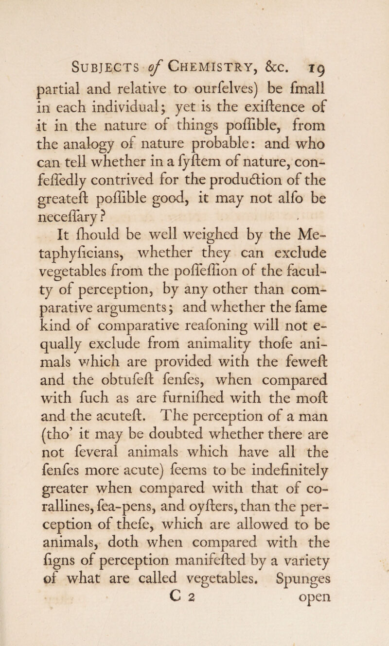 partial and relative to ourfelves) be fmall in each individual; yet is the exiftence of it in the nature of things poffible, from the analogy of nature probable: and who can tell whether in a fyftem of nature, con- fefledly contrived for the production of the greateft poffible good, it may not alfo be neceffary ? It ffiould be well weighed by the Me- taphyficians, whether they can exclude vegetables from the poffeffion of the facul¬ ty of perception, by any other than com¬ parative arguments; and whether the fame •dnd of comparative reafoning will not e- qually exclude from animality thofe ani¬ mals which are provided with the feweft and the obtufeft fenfes, when compared with fuch as are furniffied with the moft and the acuteft. The perception of a man {tho’ it may be doubted whether there are not feveral animals which have all the fenfes more acute) feems to be indefinitely greater when compared with that of co¬ rallines, fea-pens, and oyfters, than the per¬ ception of thefe, which are allowed to be animals, doth when compared with the figns of perception manifefted by a variety of what are called vegetables. Spunges