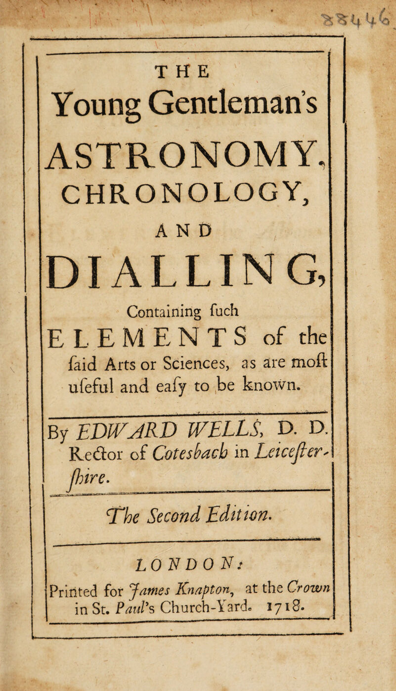 THE ' Young Gentleman’s ASTRONOMY, CHRONOLOGY, AND DIALLING, Containing fuch ELEMENTS of the faid Arts or Sciences, as are moil ufeful and eafy to be known. By EDIVJRD WELLS, D. D. Redor of Coteshncb in LeicejieV' (hire. J ^ , ___X;E-::::I , n , | nw—rrtrTWTr-^~~ — * 1 ^—**— ‘The Second Edit ion. LONDON; Printed for James Knapton, at the Crown in St. Paul's Church-Yard. 1718.