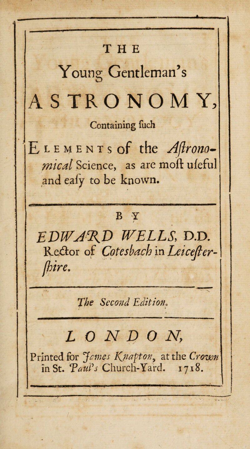 Young Gentleman’s ASTRONOMY, Containing fuch E l e m e n t s of the Agrono¬ mical Science, as are moft ufeful | and eafy to be known B Y ‘ EDWARD WELLS, D.D. Re&or of Cotesbach in Leicefter- (hire. The Second Edition, LONDON, Printed for James Kjtapton, at the Crown in St. Tout’s Church-Yard. 1718.