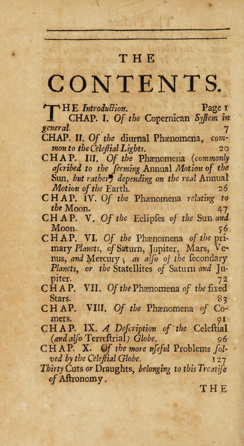 CONTENTS. TH E Tntrodu&ion. Page I CHAP. I. Of the Copermcan Syjlem in general 7 CHAP. II. Of the diurnal Phenomena, com- mon to the CeleJHal Lights. 2 o CHAP. Ill. Of the Phenomena {commonly afcribed to the feeming Annual Motion of the Sun, but rathe}depending on the real Annual Motion of the Earth. 26 CHAP. IY. Of the Phenomena relating to the Moon. 47 CHAP. Y. Of the Eclipfes of the Sun and Moon. 56 CHAP. VI. Of the Phenomena of the pri¬ mary Planets, of Saturn, Jupiter, Mars, Ve¬ nus, and Mercury *, as alfo of the fecondary Planets., or the Statellites of Saturn and Ju¬ piter. 72 CHAP. VII. Of the Phenomena of the fixed Stars. 8 ^ CHAP. VIII. Of the Phenomena of Co¬ mets. 9 r CHAP. IX. A Defcription of the Celeftial {and alfo Terreftrial; Globe. 96 CHAP. X. Of the more itfeful Problems fol- ved by the Celejlial Globe. 1 2 7 Thirty Cuts or Draughts, belonging to this Treatife of Aftronomy.