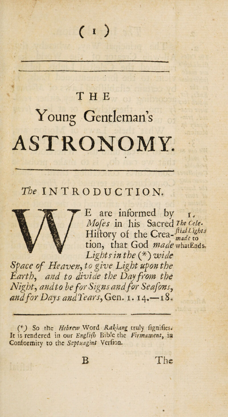 (■) THE Young Gentleman’s ASTRONOMY. The INTRODUCTION. Wr E are informed by t. Mofes in his Sacred The ceie. ' Hiftory of the Creas tion, that God made whatEnds. Lights- in the (*) wide Space of Heaven, to give Light upon the Earth, and to divide the Day from the Night, andto he for Signs and for Seafons7 and for Days andTears, Gen, 1.14.=—x8* (g) So rhc Hebrew Word Katiang truly fignifies* It is rendered in our EtiglifJ) Bible the Firmament, ia Conformity to the Sepuagmt Verfion.