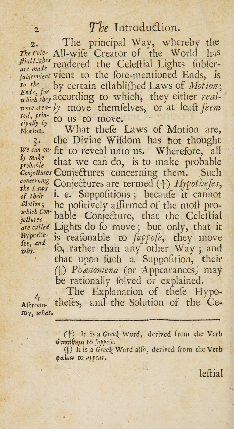 2. The principal Way, whereby the Tbeceie- All-wife Creator of the World has rendered the Celeftial Lights fubfer- fubfervient vient to the fore-mentioned Ends, is t0?JfJe for T certain cftablifhed Laws of Motion; which they according to which, they either real- were crea-ly move themfelves, or at leaft^m dpafyty t0 US t0 m0Ve* Motion. What thefe Laws of Motion are, 3. the Divine Wifdom has tiot thought we can on-fa to reveal unto us. Wherefore, all Iroblbie that we can do, is to make probable Conjettures Corije&ures concerning them. Such tfe'haws Conjectures are termed (;f) Hjfothejes, of their i. e. Suppofitions ; becaufe it cannot Motion*, be pofitively affirmed of the moft pro- JefllreT bable Conjecture, that the Celeftial are called Lights do fo move; but only, that it 'fe*°and *s reafonable to fup£ofe, they move wh. 1 rather than any other Way ; and v that upon fuch a Suppofition, their (\\) Phenomena (or 'Appearances) may be rationally folved or explained. ^ The Explanation of , thefe Hypo- Afirono- thefes, and the Solution of the Ce¬ ra y, what. ff) It is a Gree\ Word, derived from the Verb t)70J7iQvpu to fuppofe. (||) It is a Gree\ Word aIfo3 derived from the Verb Qcdva to appear. leftial