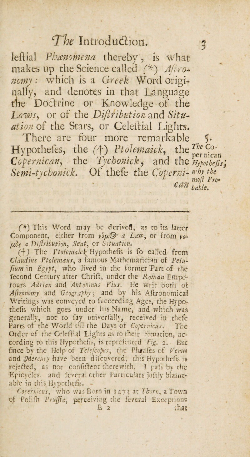 ‘3 he Introduction. $ J leftial Phenomena thereby, is what makes up the Science called f*) Afko~ nomy • which is a Greek Word origi¬ nally, and denotes in that Language the Doctrine or Knowledge of the Laws, or of the Difir Hut ion and Situ¬ ation of the Stars, or Celeftial Lights, There are four more remarkable 5* Hypothefes, the (\) Ptolemaick, the Cofernican, the Tychonick, and the Hypothefis Semi’tychonick. Of thefe the Coperni- why the can Mu, f*) This Word may be derived, as ro its farcer Component1, either from vbp.Q- a Law, or from po- a Diftribution, Seat, or Situation. (D The Ptolemaic£ Hypothefis is fo called from Claudius Ptolemsius, a famous Mathematician of Pelu- fium in Egypt, who lived in the former Part of the fecond Century after Chrift, under the Roman Empe^ rours Adrian and Antoninus Pius. He writ both of Aflronomy and Geography *, and by his Agronomical Writings was conveyed to fucceeding Ages, the Hypo¬ thefis which goes under his Name, and which was generally, not to fay univerfally, received in thefe Farts of the World till the Days of Copernicus. The Order of the Celeftial Lights as to their Situation, ac¬ cording to this Hypothefis, is represented Fig. 2. But face by the Help of Telefcopcs, the Phjafes of Vetm and iMercury have been difeovered, this Hypothefis is rejetted, as not confident therewith. I pafs by the Epicycles, and Several other Particulars juftiy blame- able in this Hypothefis, Copernicus, who was Born in 147? at Thorn, a Town of Poiifh Praffia, perceiving the federal Exceptions