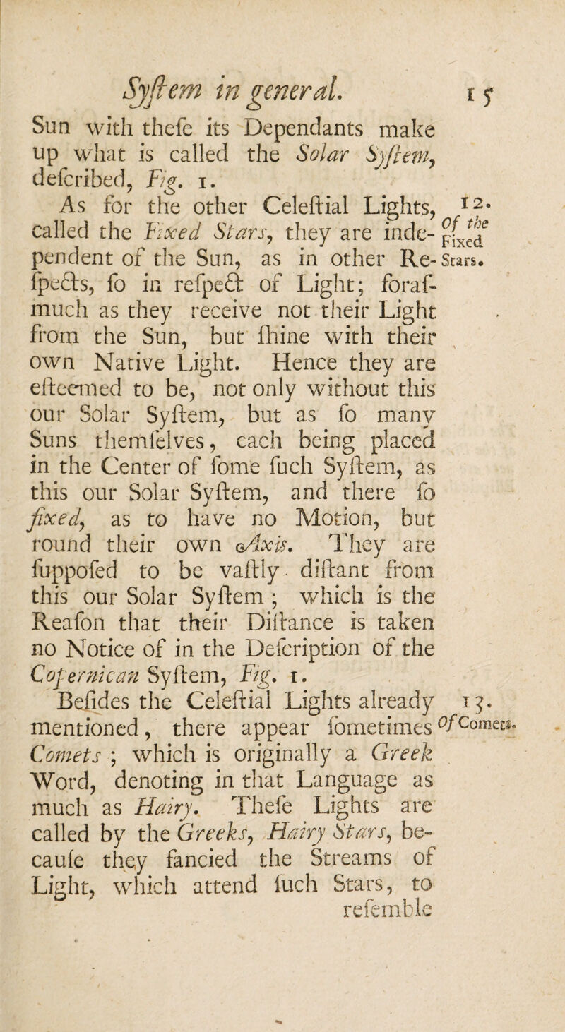 Sun with thefe its Dependants make up what is called the Solar Syftem, defcribed, Fig. i. As for the other Celeftial Lights, 1%m called the Fixed Stars, they are inde- pendent of the Sun, as in other Re-Scars, fpedts, fo in refpeft of Light; foraf- much as they receive not their Light from the Sun, but fhine with their own Native Light. Hence they are efteemed to be, not only without this our Solar Syftem, but as fo many Suns themfelves, each being placed in the Center of fome fuch Syftem, as this our Solar Syftem, and there fo fixed, as to have no Motion, but round their own gAxis. They are fuppofed to be vaftly. diftant from this our Solar Syftem ; which is the Reafon that their Diftance is taken no Notice of in the Defcription of the Cofernican Syftem, Fig. i. Befides the Celeftial Lights already ij. mentioned , there appear fometimes °fcome£S« Comets ; which is originally a Greek Word, denoting in that Language as much as Hairy. Thefe Lights are called by the Greeks, Hairy Stars, be- caule they fancied the Streams of Light, which attend fuch Stars, to refembk lC