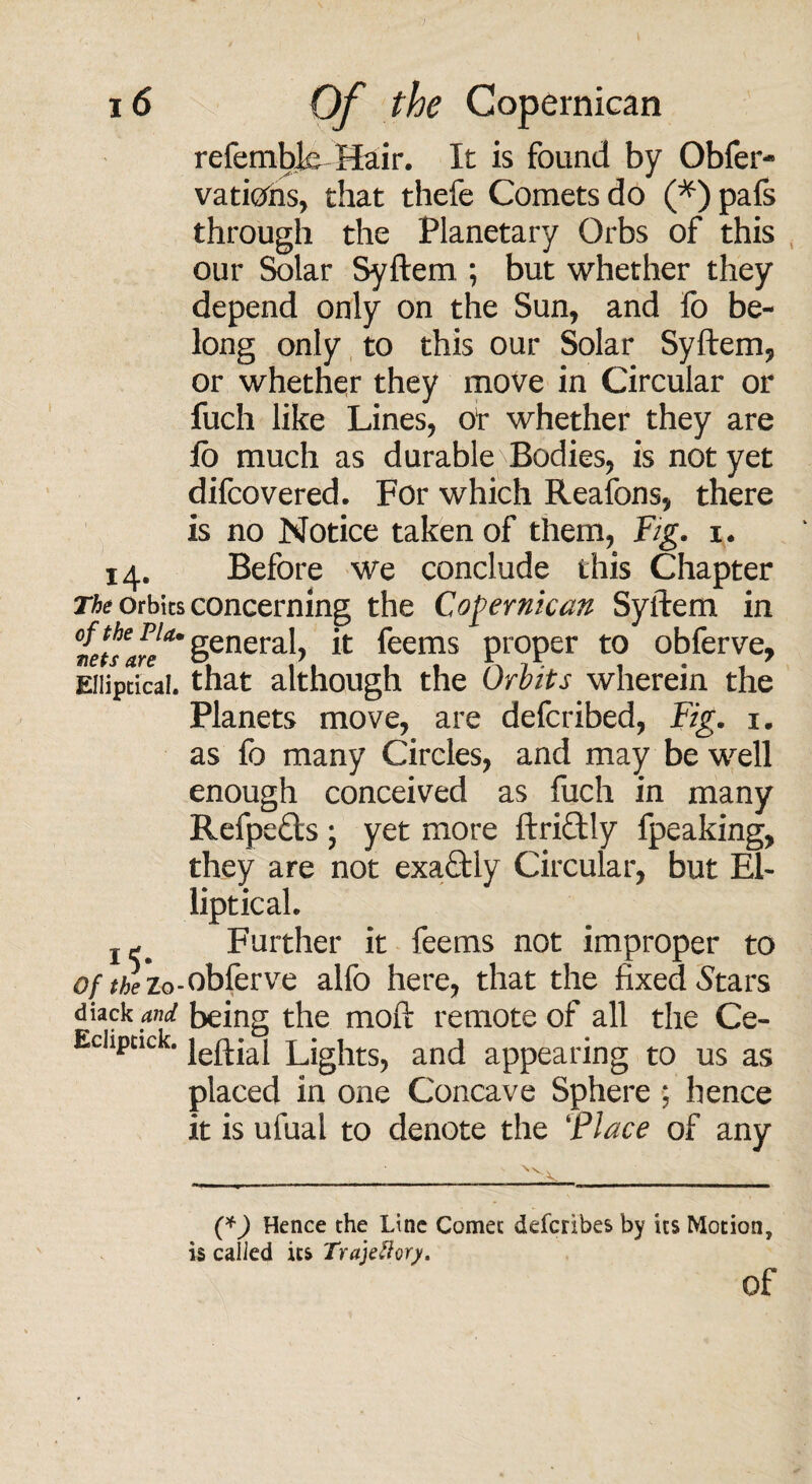 refemtxb Hair. It is found by Obfer- vatiohs, that thefe Comets do (*)pafs through the Planetary Orbs of this our Solar Syftem ; but whether they depend only on the Sun, and fo be¬ long only to this our Solar Syftem, or whether they move in Circular or fuch like Lines, or whether they are jfb much as durable Bodies, is not yet difcovered. For which Reafons, there is no Notice taken of them, Fig. i. 14. Before we conclude this Chapter orbits concerning the Copernican Syftem in °le\hseff general, it feems proper to obferve, Elliptical, that although the Orbits wherein the Planets move, are defcribed, Fig. x. as fo many Circles, and may be well enough conceived as fuch in many Refpefts ; yet more ftriftly fpeaking, they are not exaftly Circular, but El¬ liptical. j- Further it feems not improper to o/^zo-obferve alfo here, that the fixed Stars diack w being the moft remote of all the Ce- Echptick. je^jaj Lights^ and appearing to us as placed in one Concave Sphere ; hence it is ufual to denote the ‘Place of any (*) Hence the Line Comet defcribes by its Motion, is called its Trajettory. of