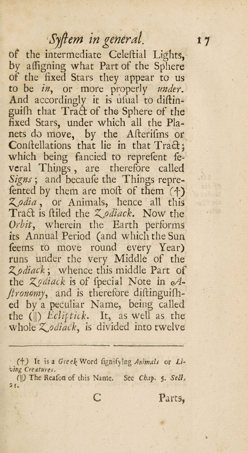 of the intermediate Celeftial Lights, by afligning what Part of the Sphere of the fixed Stars they appear to us to be in, or more properly under. And accordingly it is ufual to diflin- guifh that Tra£t of the Sphere of the fixed Stars, under which all the Pla¬ nets do move, by the Afterifms of Constellations that lie in that Traci; which being fancied to reprefent fe^ veral Things, are therefore called Signs; and becaufe the Things repre- fented by them are moft of them (f) Zj)dia, or Animals, hence all this Traft is ftiled the Z^odiack. Now the Orbit, wherein the Earth performs its Annual Period (and which the Sun feems to move round every Year) runs under the very Middle of the Zjjdiack ; whence this middle Part of the Zydiack is of fpecial Note in eT- ftronomy, and is therefore diftinguifh- ed by a peculiar Name, being called the (ID Eclipick. It, as well as the whole Zjtdiack, is divided into twelve (f) It is a GreeJ^Word fignifying Animals or LU kj’wg Creatures. (||) The Reafon of this Name. See Chap. $, Seft, 5 I» C Parts,