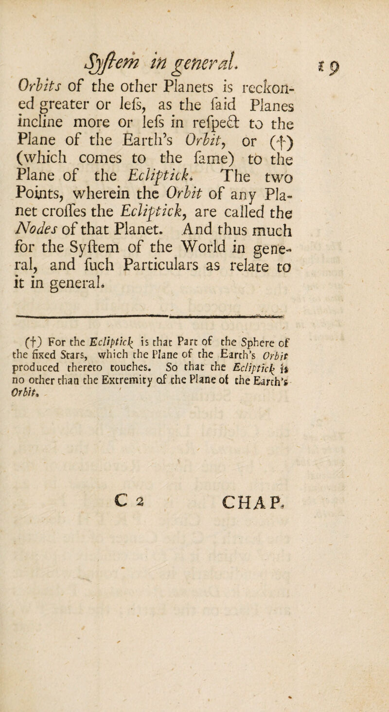 Sjftem in general. 19 Orbits of the other Planets is reckon¬ ed greater or lefs, as the faid Planes incline more or lefs in refped to the Plane of the Earth’s Orbit, or (f) (which comes to the fame) to the Plane of the Ecliptick. The two Points, wherein the Orbit of any Pla¬ net croffes the Ecliftick, are called the Nodes of that Planet. And thus much for the Syftem of the World in gene¬ ral, and fuch Particulars as relate to it in general. (f) For the Ecliptic£ is that Part of the Sphere of the fixed Stars, which the Plane of the Earth’s Orbit produced thereto touches. So that the Ecliptic£ fa no other than the Extremity of the Plane of the Earth’s Orbit* c 2 CHAP,