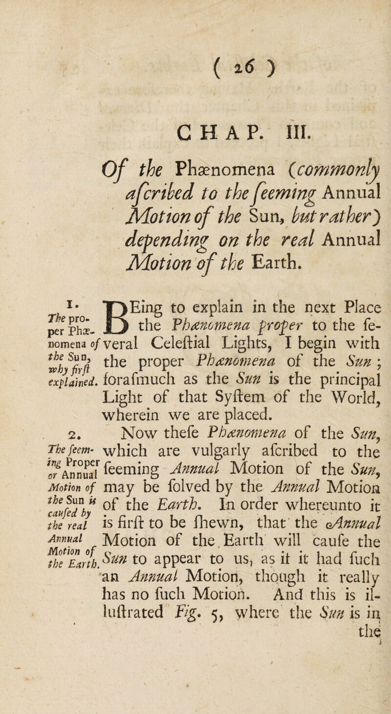 ( 1«) CHAP. III. Of the Phenomena (commonly afcrihed to the feeming Annual Motion of the Sun, hut rather) depending on the real Annual Motion of the Earth. i. The pro¬ per Phe¬ nomena of the Sun, why fir ft explained. 2. The feem- ing Proper or Annual Motion of the Sun U can fed by the real Annual Motion of the Earth. Eing to explain in the next Place the 'Phenomena frofer to the fe- veral Celeftial Lights, I begin with the proper Phenomena of the Sun ; forafmuch as the Sun is the principal Light of that Syftem of the World, wherein we are placed. Now thefe Phenomena of the Suny which are vulgarly afcribed to the feeming Annual Motion of the Sun, may be folved by the Annual Motion of the Earth. In order whereunto it is fir ft to be fhewn, that the c-Annual Motion of the Earth will caufe the Sun to appear to us, as it it had fuch an Annual Motion, though it really has no fuch Motion. And this is il~ luftrated Fig. 5, where the Sun is in the