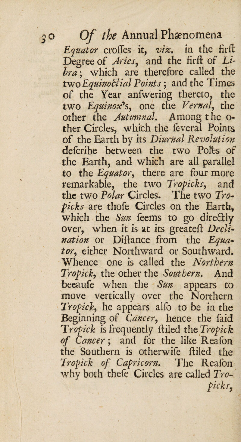 Equator crolTes it, viz. in the firft Degree of Aries, and the firft of Li¬ bra; which are therefore called the two Equinoctial Points; and the Times of the Year anfwering thereto, the two Equinox's, one the Vernal, the other the Autumnal. Among t he o- ther Circles, which the feveral Points of the Earth by its Diurnal Revolution delcribe between the two Poles of the Earth, and which are all parallel to the Equator, there are four more remarkable, the two Tropicks, and the two Polar Circles. The two Tro¬ picks are thofe Circles on the Earth, which the Sun feems to go direftly over, when it is at its greateft Decli¬ nation or Diftance from the Equa¬ tor, either Northward or Southward. Whence one is called the Northern Tropick, the other the Southern. And beeaufe when the Sun appears to move vertically over the Northern Tropick, he appears alfo to be in the Beginning of Cancer, hence the faid Tropick is frequently ftiled the Tropick of Cancer; and for the like Reafon the Southern is otherwife ftiled the Tropick of Capricorn. The Reafon why both thefe Circles are called Tro- picks,