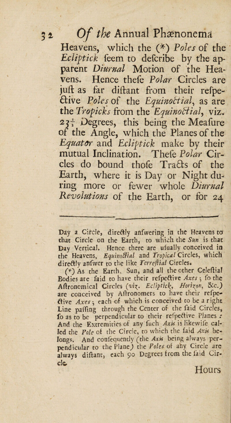 Heavens, which the (*) Poles of the Eclipick feem to defcribe by the ap¬ parent Diurnal Motion of the Hea¬ vens. Hence thefe Polar Circles are juft as far diftant from their refpe- ftive Poles of the Equinottial, as are the Tropicks from the Equinoctial, viz. 23i degrees, this being the Meafure of the Angle, which the Planes of the Equator and Ecliptick make by their mutual Inclination. Thefe Polar Cir¬ cles do bound thofe Trafls of the Earth, where it is Day or Night du¬ ring more or fewer whole Diurnal Revolutions of the Earth, or for 24 Day a Circle* direftly anfwering in the Heavens to' chat Circle on the Earth, to which the Sun is that Day Vertical. Hence, there are ufually conceived in the Heavens, Equinoctial and Tropical Circles, which dire&ly anfwer to the like Terreftial Circles* (*) As the Earth, Sun, and all the other Geleflial Bodies are faid to have their refpettive Axes *, fo the Agronomical Circles (viz. Ecliptic£, Horizon, 8ccJ are conceived by Aftronomers to have their refpe- ftive Axes •, each of which is conceived to be a right Line paifing through the Center of the faid Circles* fo as to be perpendicular to their refpeftive Planes .* And the Extremities of any fuch Axis is likewife cal¬ led the Foie of the Circle, to which the faid Axis be¬ longs. And confequencly (the Axis being always per¬ pendicular to the Plane) the Poles of ahy Circle are always diftant* each 90 Degrees from the faid Cir¬ cle Hours