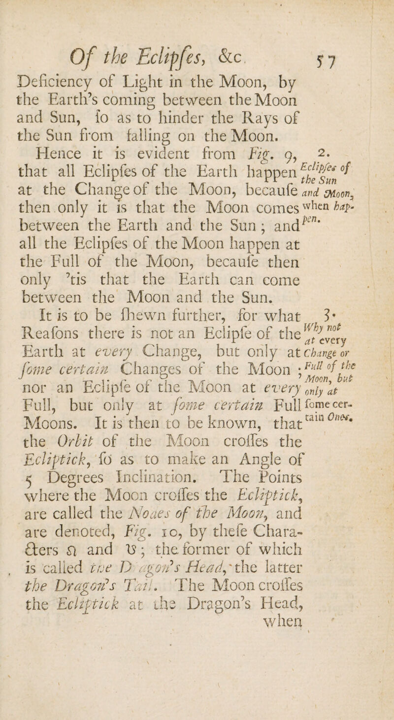Deficiency of Light in the Moon, by the Earth’s coming between the Moon and Sun, {o as to hinder the Rays of the Sun from falling on the Moon. Elence it is evident from Fig. 9, 2. that all Eclipfes of the Earth happen Ftfffn at the Change of the Moon, becaufe and moor,, then only it is that the Moon comes when/>*/>- between the Earth and the Sun ; and^n* all the Eclipfes of the Moon happen at the Full of the Moon, becaufe then only ’tis that the Earth can come between the Moon and the Sun. It is to be fhewn further, for what ?• Reafons there is notan Eclipfe of the ^very Earth at every Change, but only at change or pome certain Changes of the Moon \Fldl °ffp nor an Eclipfe of the Moon at every fnifat ** Full, but only at fome certain FulHG.mecer~ Moons. It is then to be known, thattam 0ivy£* the Orlit of the Moon erodes the Eclipick, fo as to make an Angle of 5 Degrees Inclination. The Points where the Moon erodes the Eclipick, are called the Noaes of foe Moon, and are denoted, Fig. 10, by thefe Chara¬ cters si and is ; the former of which is called toe D agon's Head,' the latter the Dr agon? s Tan. The Moon erodes the Eclipick at the Dragon’s Head, when