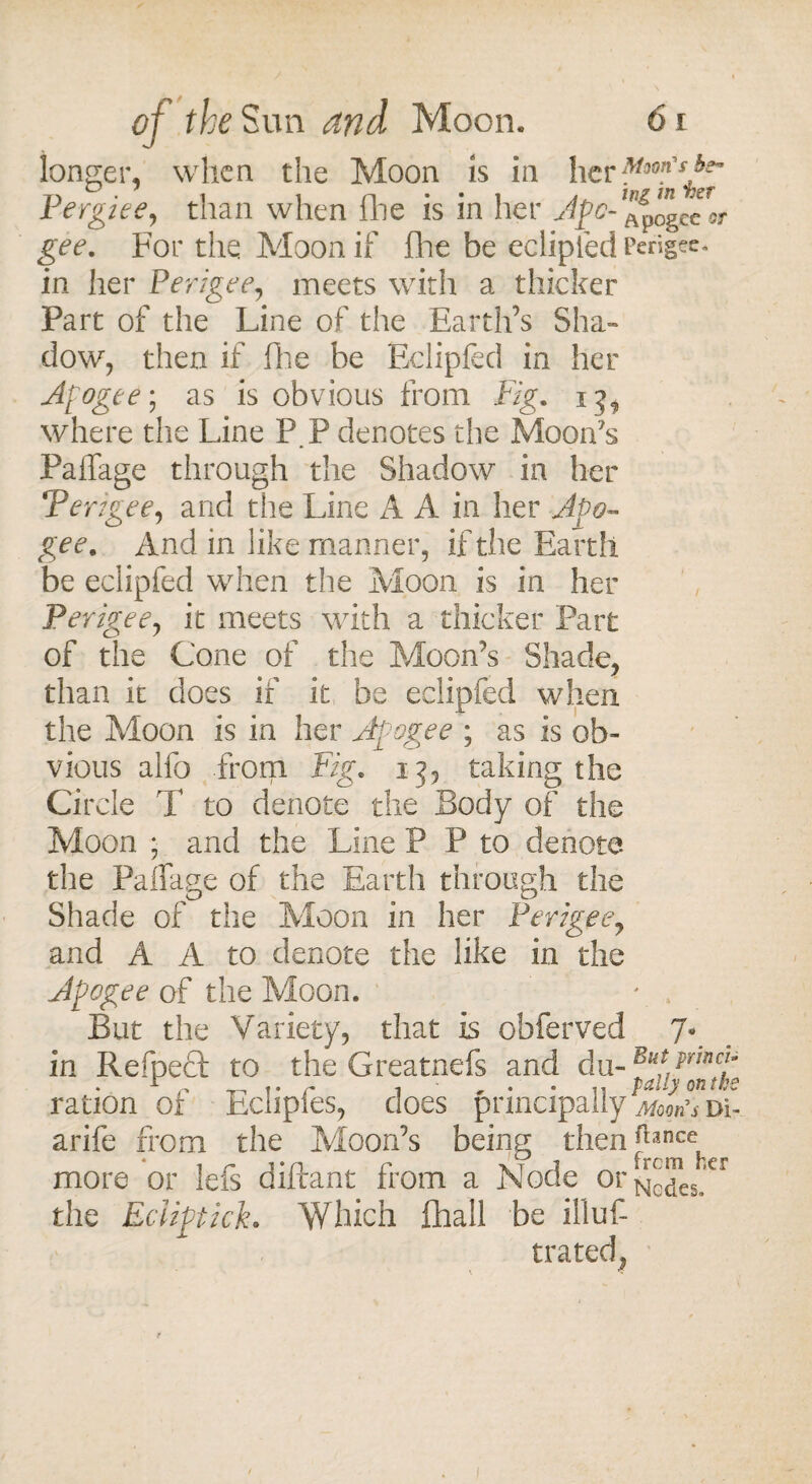 longer, when the Moon is in her Pergiee, than when (lie is in her Ape- Apogee oj- gcc. For the Moon if fhe be eclipfed Perigee, in her Perigee, meets with a thicker Part of the Line of the Earth’s Sha¬ dow, then if flic be Eclipfed in her Apogee; as is obvious from Fig. 15, where the Line P.P denotes the Moon's Paffage through the Shadow in her Perigee, and the Line A A in her Apo¬ gee. And m like manner, if the Earth be eclipfed when the Moon is in her Perigee, it meets with a thicker Part of the Cone of the Moon’s Shade, than it does if it be eclipfed when the Moon is in her Apogee ; as is ob¬ vious alfo from Fig. 13, taking the Circle T to denote the Body of the Moon ; and the Line P P to denote the Paffage of the Earth through the Shade of the Moon in her Perigee, and A A to denote the like in the Apogee of the Moon. * . But the Variety, that is obferved 7. in Refpect to the Greatnefs and du- ration 01 Eclipies, does principally Moons du arife from the Moon’s being then^ance more or lefs diftant from a Node or^™eg CI the Eciiptick. Which ihall be illus¬ trated, \