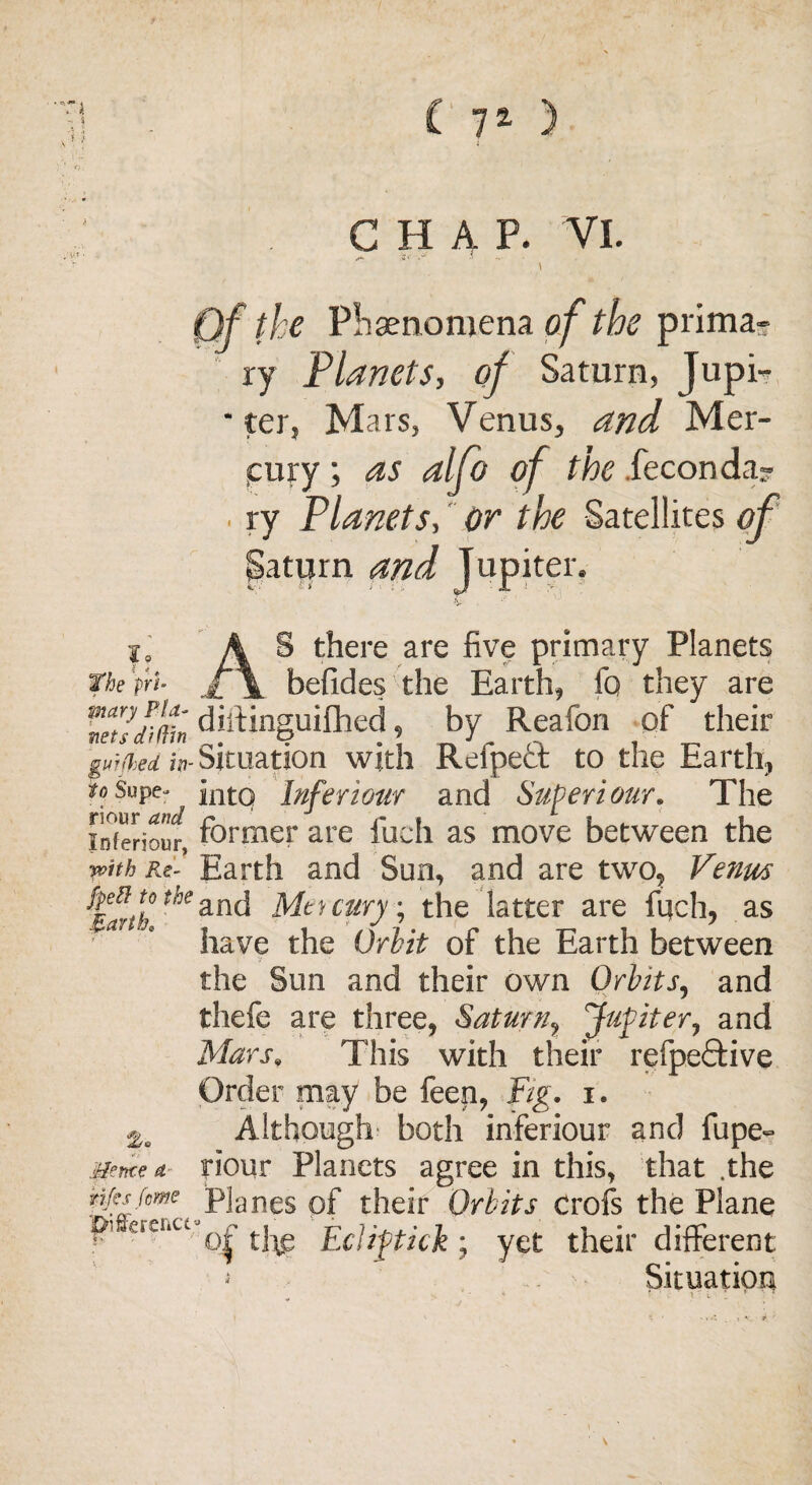 ( 7a ) Til - i CHAP. VI. ' Qf the Plraenomena of the prima¬ ry Planets, of Saturn, Jupi- * ter, Mars, Venus, and Mer- icury; as alfo of the .feconda- . ry Planets, or the Satellites of patijrn and Jupiter. i, A S there are five primary Planets Tbe'tri■ f\ befides the Earth, fa they are ’vet!min diftinguifhed, by Reafon of their guh%ed in-Situation with Refpect to the Earth, ^oSupe- Inferioar and Superiour. The inferiour, former are fuch as move between the with Re- Earth and Sun, and are two, Venm Mt-t cury; the latter are foch, as have the Orbit of the Earth between V the Sun and their own Orbits, and thefe are three, Saturn, Jupiter, and Mars» This with their refpeftive Order may be feen, Fig. i. Although both inferiour and fupe- Hence a Hour Planets agree in this, that .the tips feme Planes of their Orbits crofs the Plane pi erer.c, ^ t]^e EcUftick \ yet their different Situation
