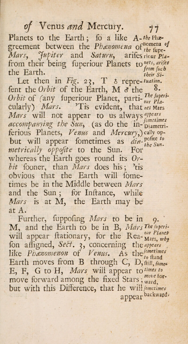 Planets to the Earth; fo a like A-th? Ph»* greement between the Phenomena of Mars, Jupiter and Saturn, arifes riour pu- from their being fuperiour Planets to nrets> aJlM the Earth. _ til's* Let then in Fig. 25, T 5 repre-n^n<m. fent the Orbit of the Earth, M <? the 8. Orbit oi fany fuperiour Planet, parti cularly) Mars. Mis evident, that /tef Mars Aforj* will not appear to us always aTPeary accompanying the Sun, , (as do the in- ferious Planets, Venus and Mercury,) cally op- but will appear fometimes as ^^^sun- metrically oppojite to the Sun. For whereas the Earth goes round its Or¬ bit fooner, than Mars does his; ’tis obvious that the Earth will fome¬ times be in the Middle between Mars and the Sun ; for Inftance, while Mars is at M, the Earth may be at A. Further, fuppofing Mars to be in 9. M, and the Earth to be in B, AlarsTheFPeri- will appear ftationary, for the Rea- fon affigned, Sett. x, concerning the appears like Phenomenon of Venus. As the{^^y Earth moves from B through C, D, Oilh Come* E, F, G to H, Mars will appear to*imest0 move forward among the fixed Stars ;^j for- but with this Difference, that he will fometimes appear backward*