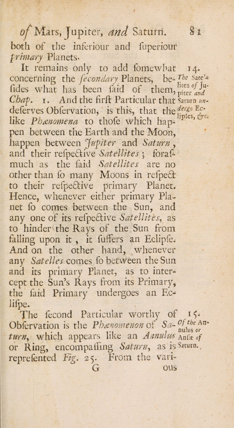 of Mars, Jupiter, and Saturn. both of the inferiour and fuperiour primary Planets* It remains only to add fomewbat 14. concerning the fecondary Planets, be- *he SafeT;* Tides what has been faid of them, p^cV{2T Chap. 1. And the firft Particular that Saturn un- deferves Obfervation, is this, that the ferf° like Phenomena to thofe which hap- ip^s> pen between the Earth and the Moon, happen between Jupiter and Saturn , and their refpe£kive Satellites ■ foras¬ much as the faid Satellites are no other than fo many Moons in refpefit to their refpe£fcive primary Planet. Hence, whenever either primary Pla¬ net fo comes between the Sun, and any one of its refpeftive Satellites, as to hinder the Rays of the Sun from falling upon it , it buffers an Eclipfe. And on the other hand, whenever any Satelles comes fo between the Sun and its primary Planet, as to inter¬ cept the Sun’s Rays from its Primary, the faid Primary undergoes an Ec-* lifpe. The fecond Particular worthy of Obfervation is the Phenomenon of Sa~ °f turn, which appears like an Annulw Anfo of or Ring, encompaffing Saturn, as is reprefented Fig. 25. From the vari- Ct ous