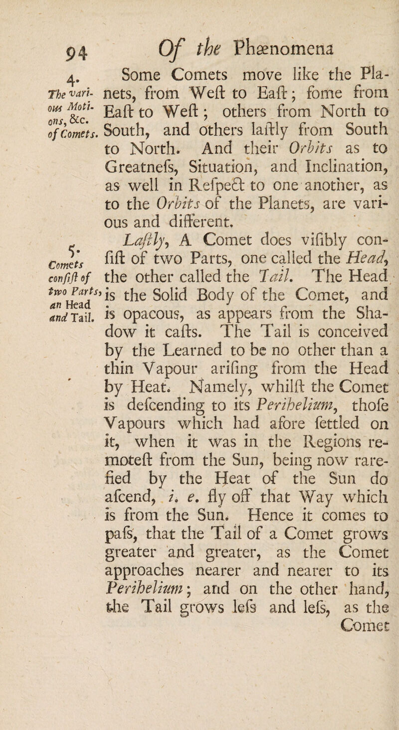 4* The van- owi Moti- Q11S, &c. of Comets. 5- Comets confifl of two Parts an Head Tail. Of ^ Phenomena Some Comets move like the Pla¬ nets, from Weft to Eaft; fome from Eaft to Weft ; others from North to South, and others laftly from South to North. And their Orbits as to Greatnefs, Situation, and Inclination, as well in RefpeEt to one another, as to the Orbits of the Planets, are vari¬ ous and different. Lafilyi A Comet does vifibly com fift of two Parts, one called the Heady the other called the Tail. The Head is the Solid Body of the Comet, and is opacous, as appears from the Sha¬ dow it cafts. The Tail is conceived by the Learned to be no other than a thin Vapour arifing from the Head by Heat. Namely, whilft the Comet is defcending to its Perihelium, thofe Vapours which had afore fettled on it, when it was in the Regions re- moteft from the Sun, being now rare¬ fied by the Heat of the Sun do afcend, i. e. fly off that Way which is from the Sun. Hence it comes to pafs, that the Tail of a Comet grows greater and greater, as the Comet approaches nearer and nearer to its Perihelium; and on the other hand, the Tail grows lefs and lefs, as the Comet