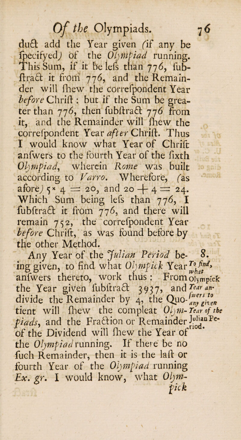 duT add the Year given (if any be Ipecifyedj of the Olympiad running. This Sum, if it be lefs than 776, fub- ftraft it frond 776, and the Remain¬ der will fhew the correfpondent Year before Chrift : but if the Sum be grea¬ ter than 776, then fubftraft 776 from it, and the Remainder will fhew the correfpondent Year after Chrift. Thus I would know what Year of Chrift anfwers to the fourth Year of the fixth Olympiad, wherein Rome was built according to Varro. Wherefore, fas aforeJ 5*4=: 20, and 20 -|~ 4 = 24. Which Sum being lefs than 776, I fubftraQ: it from 776, and there will remain 752, the correfpondent Year before Chrift, as was found before by the other Method. Any Year of the fulian Period be- 8. ing given, to find what Oljmpick Year anfwers thereto, work thus: Fromoiympick the Year given fubftra£fc 3937, and7**'*- divide the Remainder by 4, the Quo-^rf^ tient will fhew the compleat Oly m- Tear of the piads, and the Fraction or Remainder J.u^nPe“ of the Dividend will fhew the Year of the Olympiad running. If there be no fuch Remainder, then it is the laft or fourth Year of the Olympiad running Ex. gr. I would know, what Oljm¬ pick