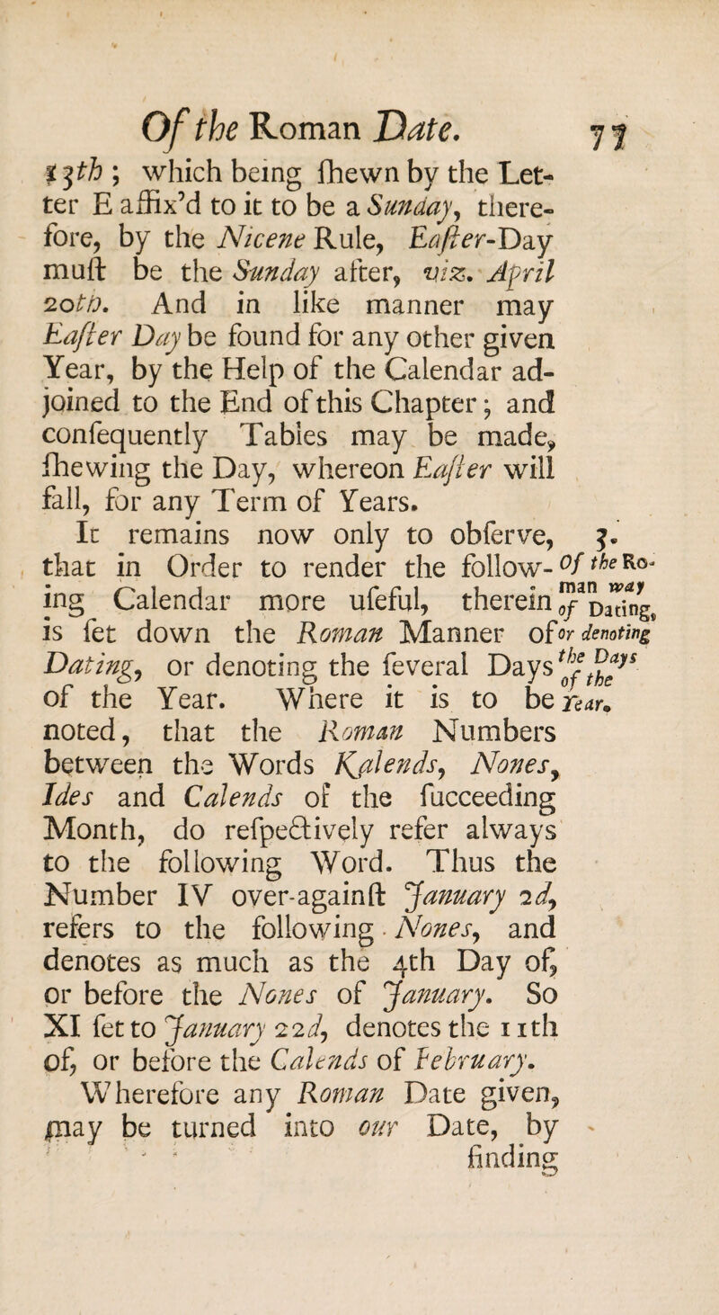 t ph ; which being fhewn by the Let¬ ter E affix’d to it to be a Sunday, there¬ fore, by the Nicene Rule, Rafter-Day muft be the Sunday after, viz. April 20th. And in like manner may Rafter Day be found for any other given Year, by the Help of the Calendar ad¬ joined to the End of this Chapter; and confequently Tables may be made* fhewing the Day, whereon Rafter will fall, for any Term of Years. In remains now only to obferve, that in Order to render the follow- °fthe ing Calendar more ufeful, therein ™DaTing. is fet down the Roman Manner of or denoting Dating, or denoting the feveral Days of the Year. Where it is to bef^r* noted, that the Roman Numbers between the Words Kjilends, Nones, Ides and Calends of the fucceeding Month, do refpeftively refer always to the following Word. Thus the Number IV over-againft January id, refers to the following . Nones, and denotes as much as the 4th Day ofj or before the Nones of January. So XI fet to January 22d, denotes the 1 ith of, or before the Calends of February. Wherefore any Roman Date given, piay be turned into our Date, by ' j ' finding: