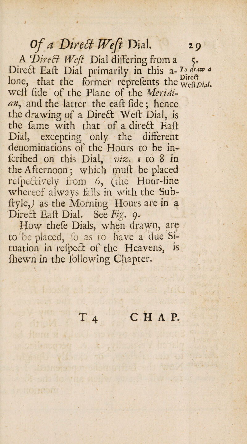 Of a Dir eft Weft Dial. ip A T) ire Ft Weft Dial differing from a 5. Diredl Eaft Dial primarily in this a- 4 lone, that the former reprefents the weftz^/. weft fide of the Plane of the Meridi- an, and the latter the eaft fide; hence the drawing of a Direct Weft Dial, is the fame with that of a direft Eaft Dial, excepting only the different denominations of the Hours to be in- fcribed on this Dial, viz. 1 to 8 in 1 the Afternoon; which muft be placed refpe&ively from 6, (die Hour-line whereof always falls in with the Sub- ftyle,J as the Morning Hours are in a Direft Eaft Dial. See Fig. 9. How thefe Dials, when drawn, are to be placed, fo as to have a due Si¬ tuation in refpeft of the Heavens, is fhewn in the following Chapter* CHAP.