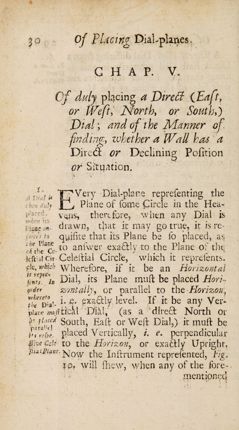 50 •= ' Of placinc DiaLpknes CHAP. V. ; Of duly placing a Dire SI (Eaf \ or IVefit, North, or South,) Did; and of t he Manner of finding, zuhether a lVail has a Dived: or Declining Pofition or Situation. T A Dial U then duly placed»' when ks Plane an- , l f ■: j'wers to the Plane of the Cc Very Dial-plane reprefenting the { r>i * r- r ./>» i * .1 -r -r Plane of fome Circle in the Hea¬ vens, therefore, when any Dial is drawn, that it may go true, it is re- quifite that its Plane be fo placed, as to anfwer exa&ly to the Plane of the idliaicir Celeftial Circle, which it reprefents. ™bicb Wherefore, if it be an Horizontal %ntsYL\ Dial, its Plane muft be placed Hori- order zontalhy or parallel to the Horizon, r/jnn;n i- exactly level If it be any Ver- toe D'a - { _ j J plane m/1 tlcai. 'Dial, (as a “direct North or ^?afailed South, haft or Weft Dial,) it muft be ^/refle placed Vertically, i. e. perpendicular $fve Cels- to the Horizon, or exactly Upright* jnuiNans. the Inftrument reprefented, fig. rOr will fhew, when any of the fore- f mentioned i