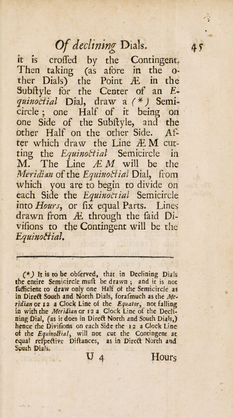 it is crofted by the Contingent. Then taking (as afore in the o- ther Dials) the Point JE in the Subftyle for the Center of an E+ quinoCtial DiaJ, draw a (*) Semi- circle ; one Half of it being on one Side of the Subftyle, and the other Half on the other Side. Af¬ ter which draw the Line JE M cut¬ ting the Equinoctial Semicircle in M. The Line JE M will be the Meridian of the Equinoctial Dial, from which you are to begin to divide on each Side the EquinoCiial Semicircle into Hours, or fix equal Parts. Lines drawn from JE through the faid Di- vifions to the Contingent will be the EquinoCiial• (*) It is to be obferved, that in Declining Dials the entire Semicircle mud be drawn ; and it is noc fufficient to draw only one Half of the Semicircle as in Direft South and North Dials, forafmuch as the Me¬ ridian or 12 a Clock Line of the Equator, not falling in with the Meridian or 12 a Clock Line of the Decli¬ ning Dial, (as it does in Direft North and South Dials,) hence the Divifions on each Side the 12 a Clock Line of the Equinoflial, will riot cut the Contingent at equal refpeftive Diftances, as in Direft North and South Dials, V 4 Hours