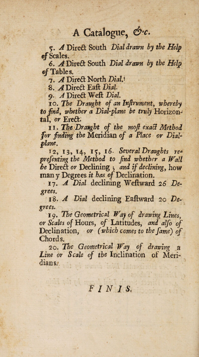 A Catalogue, &c. A Direft South Dial drawn by the Help cf Scales. 6. A Direft: South Dial drawn by the Help cf Tables. 7. A Direft North Dial,' 8. A Direft Eaft Dial. 9. A Direct Weft Dial 10. The Draught of an Injlrument, whereby to find, whether a Dial-plane be truly Horizon- tal, or Ere£b 11. The Draught of the mofi exact Method for finding the Meridian of a Place or Dial* plane, 12. 13, 14, 15, 16. Several Draughts re* prefenting the Method to find whether a Wall be Direct or Declining , and if declining, how many Degrees it has of Declination. 17. A Dial declining Weftward 26 De¬ grees, 18. A Dial declining Eaft ward 20 De¬ grees. ^ , 19. The Geometrical Way of drawing Lines, or Scales of Hours, of Latitudes, and alfo of Declination, or (which comes to the fame) of Chords. 20. The Geo?netrical Way cf drawing a Line or Scale of the Inclination of Meri¬ dians/.