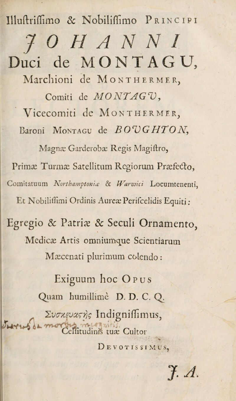 I Illuftridimo & Nobiliffirao Principi J 0 H A N N I Duci de MONTAGU, Marchioni de Monthermer, Comiti dc MON.TAG‘~0, Vicecomiti de Monthermer, Baroni Montagu de B O^VG HTO A', Magnas Garderobas Regis Magiftro, Primae Turmae Satellitum Regiorum Praefe&o, Comitatuum Northamptonne & IVarwici Locumtenenti, Et Nobiliffimi Ordinis AureasPerifcelidisEquiti: Egregio & Patris & Seculi Ornamento, t Medicae Artis omnium<que Scientiarum Maecenati plurimum colendo: Exiguum hoc Opus Quam humillime D. D. C. Q, ZvcrxEvztrfjg Indigniffinius? Cemtudinrc tuas Cultor Devotissim Lr s J T/.