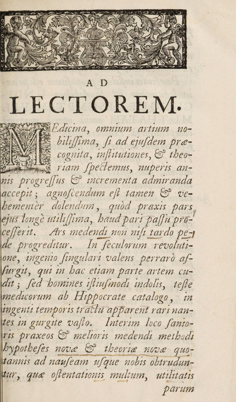 L E C T O REM. Relicina, omnium artium no- bilijjima, fi ad ejufdem pra- cogmta, mfhtutiones, fef theo¬ riam fpeclemus, nuperis an- \ms progrejjus & incrementa admiranda ■.accepit; agnojeendum efl tamen & ve¬ hementer dolendum, quod praxis pars ejus longe utilijfima, haudpari pafjupfo- \cejjerit. Ars medendi non ni [i tardo pe^j \de progreditur. In feculorum revolufi- \one, ingenio fingulan valens perraro af- •furgit, qui in hac etiam parte artem cu¬ dit ; fed homines tfliufmodi indolis, tefle medicorum ab Hippocrate catalogo, in ingenti temporis traflu apparent rari nan¬ tes m gurgite vafio. lntenm loco fanta- ns praxeos 6f melioris medendi methodi hypothefes nova & theoria nova quo¬ tannis ad naufeam nfque nobis obtrudun¬ tur, qua oflentatioms multum, utilitatis parum