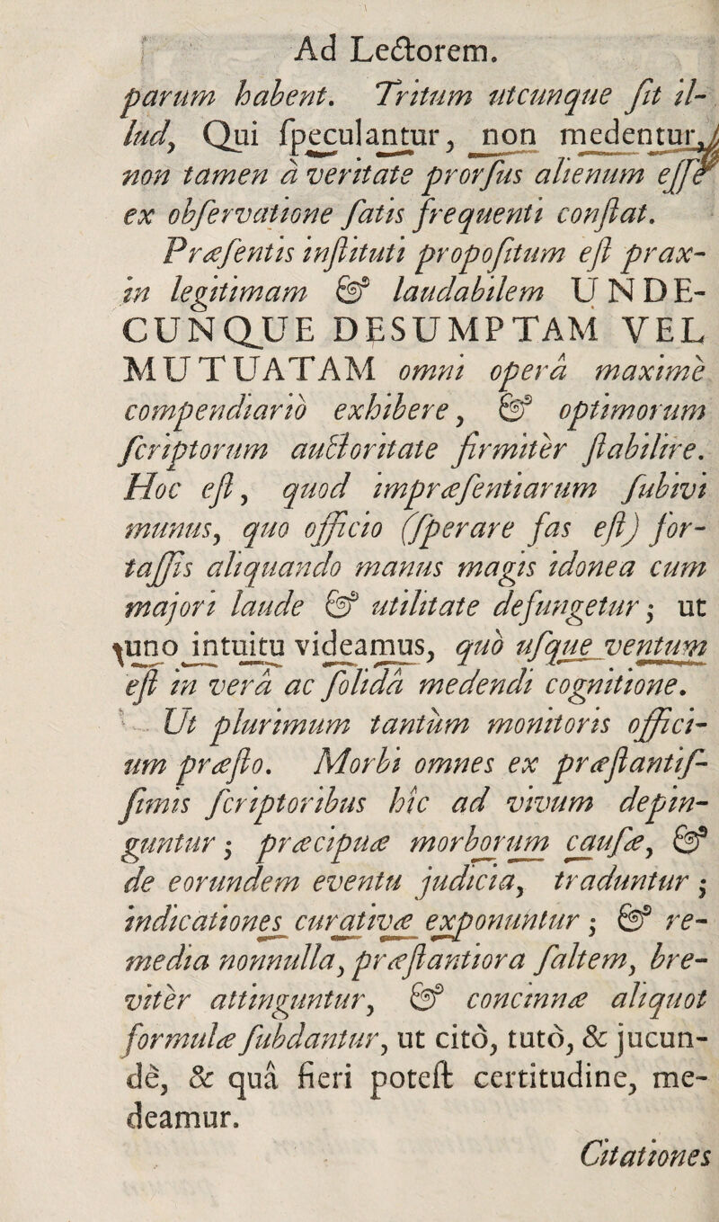 parum habent. Tritum utcunque fit il¬ lud, Qui fpeculantur, non medentur.^ non tamen a veritate prorfus alienum effier ex obfervatione fatis frequenti conflat. Prafentis inflituti propofitum efl prax- m legitimam & laudabilem UNDE¬ CUNQUE DESUMPTAM VEL MUTUATAM omni opera maxime compendiario exhibere, & optimorum fcriptorum auBontate firmiter flabilire. Hoc efl, quod imprafentiarum fubivi munus, quo officio (fperare fas efl) for- taffis aliquando manus magis idonea cum majori laude & utilitate de fungetur; ut ^uno intuitu videamus, quo ufque ventum efl in vera ac folidd medendi cognitione. Ut plurimum tantum monitoris offici¬ um praflo. Morbi omnes ex pr ce flantif- fimis fcriptoribus hic ad vivum depin- guntur $ pracipua morboritm caufa, & de eorundem eventu judicia, traduntur $ indicationes^ cur at ivse exponuntur -, & re¬ media nonnulla, prseflantiora fait em, bre¬ viter attinguntur, 0f concinna aliquot formula fubdantur, ut cito, tuto, & jucun¬ de, & qua fieri poteft certitudine, me¬ deamur. Citationes