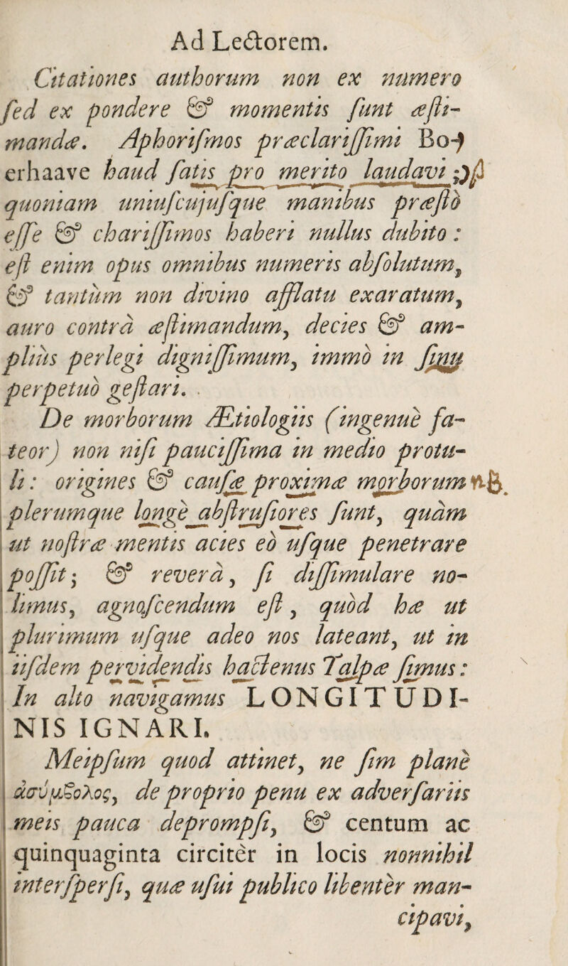 Citationes authorum non ex numero fed ex pondere & momentis funt ajh- manda. Aphorifnos praclariffmi Bo^ erhaave haud fatis pro merito laudavi quoniam umufcujufque manibus praflb effe & chariffimos haberi nullus dubito: eft enim opus omnibus numeris abfolutumt tantum non divino afflatu exaratum, auro contra a (limandum, decies & am¬ plius perlegi digni fimum, immb in Cupii perpetuo geflan. . De morborum ALtiologiis (ingenue fa¬ teor) non nift paucijfima in medio protu¬ li: origines & caufa proxima morborum ttft plerumque longejibflrufiores funt, quam ut noftra mentis acies eo ufque penetrare pojfit; &s revera, fi dijjimulare no¬ limus, agnofcendum efl, quod ha ut plurimum ufque adeo nos lateant, ut in iifdem pervidendis h aci emis Talpa fimus: In alto navigamus LONGITUDI¬ NIS IGNARI. Meipfum quod attinet, ne fim plane davgSoXog, de proprio penu ex adverfariis meis pauca deprompfi, & centum ac quinquaginta circiter in locis nonnihil interfperf, qua ufui publico libenter man-