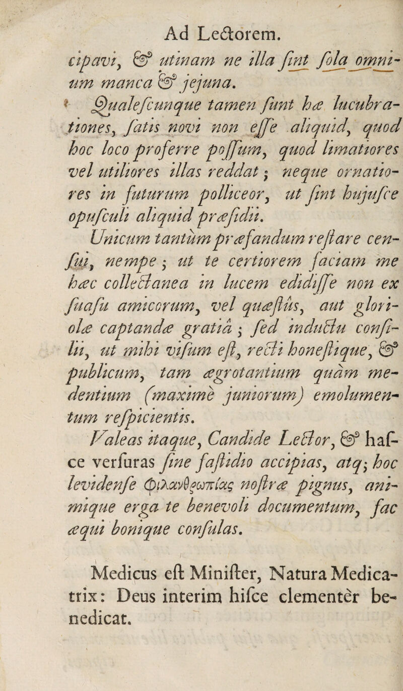 cipaviy & utmam ne illa fitf fola omni- um manca & jejuna. * fhialefcunque tamen funt ha lucubra¬ tiones, fatis novi non ejfe aliquid, quod hoc loco proferre poffum, quod limatiores vel utiliores illas reddat j neque ornatio¬ res in futurum polliceor, ut fint hujufce opufcuh aliquid prafidii. Unicum tantumpr afandum re fare cen- fuiy nempe • ut te certiorem faciam me hac colleBanea in lucem edidiffe non ex fuafu amicorum, vel quaflus, aut glori¬ ola captanda gratia; fed mduclu confl- lii, ut mihi vifum efi, recti honefique\ & publicum, tam agrotantium quam me- dentium (maxime juniorum) emolumen¬ tum refpicientis. Valeas itaque, Candide LeBor, & haf- ce veriuras fine fafidio accipias, atq, hoc levidenfe (piXuv^oailaq nofira pignus, ani¬ mique erga te benevoli documentum, fac aqui bonique confutas. Medicus eft Minifter, Natura Medica- trix: Deus interim hifce clementer be¬ nedicat.