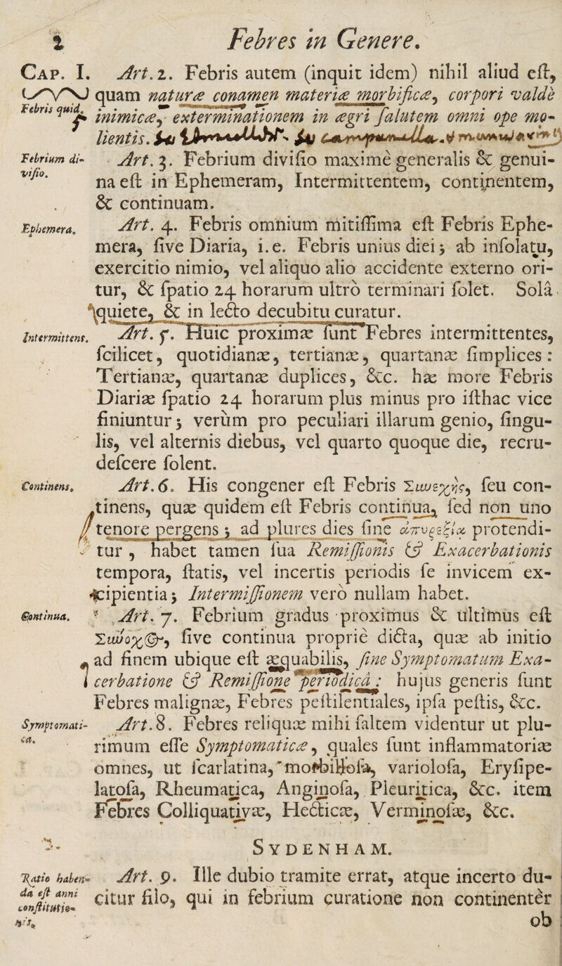 Cap. I. Art. i. Febris autem (inquit idem) nihil aliud eft, quam natura conamen materia morbi fica* corpori valde Febm quuL* 'mimiC£~ exterminationem in agri falutem omni ope mo- /i n/i / /t c* d -■* ■* * * i - d Ai / — AA—jj/ At iJ Wt.iMAtiJilM' W - Febrium di- vj/io. Epbemera. intermittens lientis. S*j m*t**W**«*3 3. Febrium divifio maxime generalis & genui¬ na eft in Ephemeram, Intermittentem, contipentem, & continuam. ^fr£. 4. Febris omnium mitiffima effc Febris Ephe- mera, five Diaria, i. e. Febris unius diei 3 ab infolatu, exercitio nimio, vel aliquo alio accidente externo ori¬ tur, & fpatio 24 horarum ultro terminari folet. Sola qquiete, &; in lefto decubitu curatur. Art. f. Huic proximae funPFebres intermittentes, Continens* / feontinua. Symptomati' fcilicet, quotidianas, tertiante, quartanae fimpiices : Tertiante, quartanae duplices, &c. hae more Febris Diariae fpatio 24 horarum plus minus pro ifthac vice finiuntur 5 veriim pro peculiari illarum genio, fingu- lis, vel alternis diebus, vel quarto quoque die, recru- defcere Iolen t. Art. 6, His congener eft Febris feu con¬ tinens, quse quidem efl Febris continua* fed non uno tenore pergens • ad plures dies fine d7rvc^lx protendi- r tur , habet tamen ilia RemiJJionis tfi Exacerbationis tempora, fiatis, vel incertis periodis fe invicem ex¬ cipientia ‘y Inter miJJionem vero nullam habet. ? Art. 7. Febrium gradus proximus Sc ultimus eft 2'iu/o^©-, five continua proprie didia, quae ab initio -ad finem ubique eft aequabilis, fime Symptomatum Exa- l cerbatione £5? Remifiioneperiodica : hujus generis funt Febres malignae, Febres peftilentiales, ipfa peftis, &c. Art.S. Febres reliquae mihi faltem videntur ut plu¬ rimum efie Symptomatica, quales funt inflammatorias omnes, ut fcarlatina,*fflo*bill©fi^ variolofa, Erylipe- lajtofa, Rheumatica, Anginofa, Pleuritica, 8cc. item Febres Colliquatiya:, Hedticae, Vermjnofae, &c. - ftatio haben¬ da eft anni Lonftitietie* Sydenham. Art. 9- Ille dubio tramite errat, atque incerto du¬ citur filo, qui in febrium curatione non continenter ob