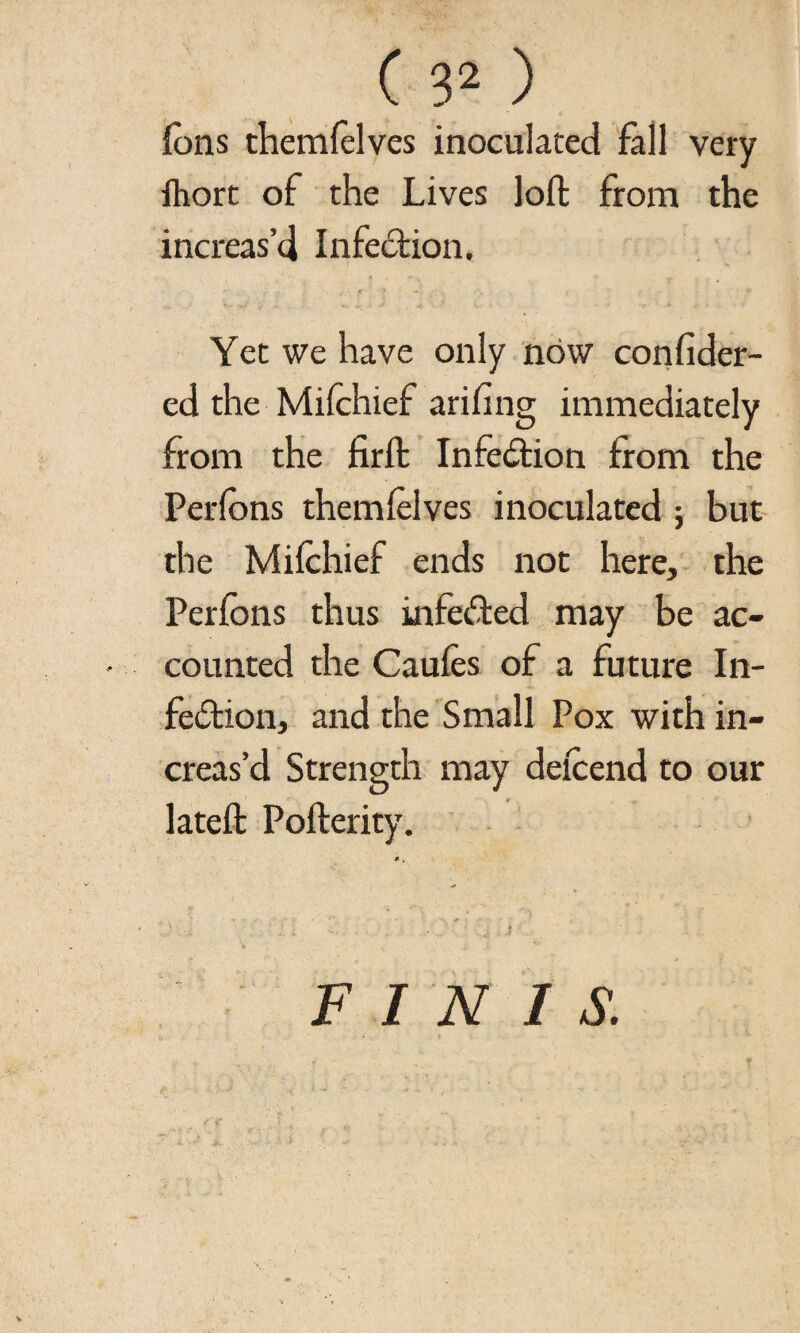 ions themfelves inoculated fall very ihort of the Lives loft from the increas’d Infection. Yet we have only now confider- ed the Mifchief arifing immediately from the firft Infedion from the Perfons them (elves inoculated ; but the Mifchief ends not here, the Perfons thus infeded may be ac¬ counted the Caufcs of a future In¬ fedion, and the Small Pox with in¬ creas’d Strength may defcend to our lateft: Pofterity. FINIS.