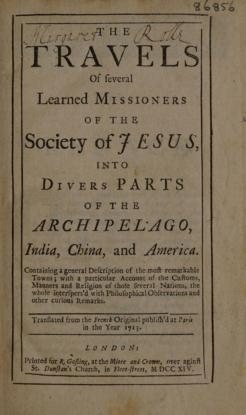 186856. ‘Learned M1sstoners OF THE | Society of J ESUS, — nil. ot nue || Divers PARTS. MP TR OP Tt Bt) ee || ARCHIPELAGO, || | \India, China, and America.| | Containing a general Defcription of the moft remarkable Towns; with a particular Account of the Cuftoms, Manners and Religion of thofe feveral Nations, the . whole interfpers’d with Philofophical Obfervations and other curious Remarks. | Tranflated from the French Original publifh’d at Paris | in the Year 1913. LONDON: Printed for R. Gofling, atthe Mitre and Crown, over aginft St. Dunftan’s Church, in Fleet-ftreet, M DCC XIV. | /