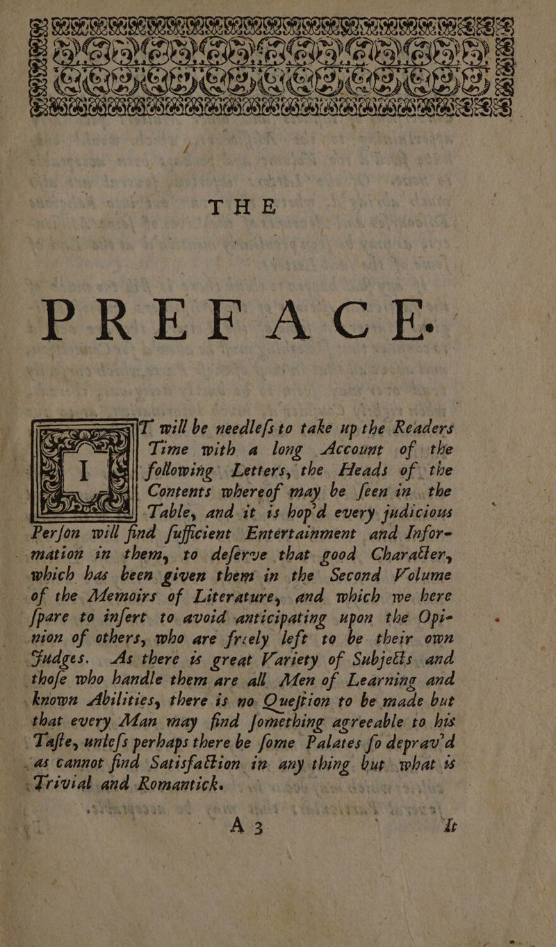 seen Suns RE BGS PSEC) GES) is CAAA ASSN ACT NAOT, f THE PREFACE 1 SES) ‘ “| rg Ws Sa | Contents whereof may be feen in. the SA) Table, and it is hopd every judicious Perfon will find fufficient Entertainment and Infor- mation in them, to deferve that good Charatter, which bas been given them in the Second Volume NT. will be needlefsto take up he Readers Time with a long Account of the following Letters, the Heads of. the [pare to infert to avoid anticipating upon the Opi- à ion of others, who are freely left to be their own Gudges. As there is great Variety of Subjetts and site who handle them are all Men of Learning and known Abilities, there is no. Quejtion to be made but that every Man may find Jomething agrecable to his Tafte, unlefs perhaps there be Some Palates fo deprav’ d as cannot find Satisfaëtion in ie Hing but what ss pariviad ad Roinautick TT