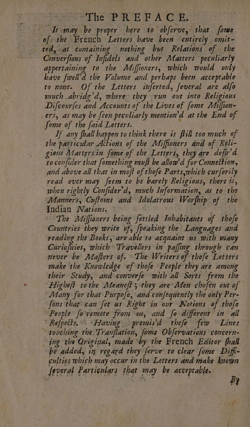Ie -may be proper here to obferve, that fome of the French Letters have been “entirely omit~ ted, as containing nothing but Relations of the ~ Converfions of Infidels and other Matters peculiarly appertaining to the ÂMiffioners, which would only have fwell’d the Volume and perhaps been acceptable to none. Of the Letters inferted, feveral are alfo much abridg’d, where they run out into Religions — Difcourfes and Accounts of the Lives of fome Miffion- ers, as may be [een peculiarly mention’d at the End of fome of the faid Letters. Tf any fhall happen to think there is ftill too much of . the particular Actions of the Miffioners and of Reli- gious Mattersin fome of the Letters, they are defir'd to confider that fomething muft be allow’ d for Connettion, and above all that in moft of thofe Parts,which curforily read over may feem to be barely Religious, there #5, when rightly Confider’d, much Information, as to the Manners, Cuffoms and Idolatrous Worfhip of the Indian Watious. ML | | The Miffioners being fettled Inhabitants of thofe Countries they write of, {peaking the Languages and veading the Books, are able to acquaint us with many Guriofities, which Travellers in paffing through can never be Mafters af. The Writers of thofe Letters make the Knowledge of thofe People they are among their Study, and converfe with all Sorts from the Higheft tothe Meaneft ; they ave Aden chofen out of Many for that Purpofe, and confequently the only Per- fons that can fet us Right in our Notions of thofe “People fo-remote from ‘us, and fo different in all ‘ Refpects.. “Having premis’d thefe few Lines “ pouching the Tranflation, fome Obfervations concern- _ ing the Original, made ‘by the French Editor hall be added, in regard they ferve to clear fome Diffi- culties which may occur in the Letters and make known feveral Particulars that may be acceptable, By