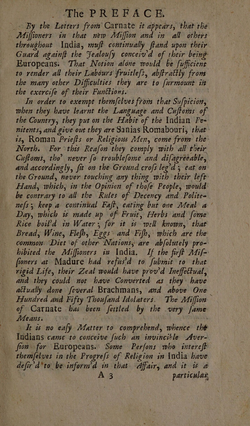 TN PRIE FA C'F, + By the Letters from Carnate it appears, that the Miffioners in that new Miffion and in all others throughout India, muft continually ftand upon their. Guard againft the Sealoufy conceiv'd of their being Europeans: That Notion alone would be fufficient — to render all their Labours fruitle/s, abjtrattly from the many other Difficulties they are io [urmount in the exercife of their Functions. | | In order to exempt themfelves from that Sufpicion, when they have learnt the Language and Cuftoms of the Country, they put on the Habit of the Indian Pe- nitents, and give out they are Sanias Romabouri, that 35, Roman Priefts or Religions Men, come from the- North. For this Reafon they comply with all their Cuftoms, tho’ never fo troublefome and difagreeable, and accordingly, fit on the Ground crofs leg’d ; eat on the Ground, never touching any thing with their left Hand, which, in the Opinion of thofe People, would be contrary to all the Rules of Decency and Polite- nefs ; keep a continual Faft, eating but one Meal a | Day, which i made up of Fruit, Herbs and fome Rice boil’d in Water, for it 15 well known, that Bread, Wine, Flefh, Eggs” and Fifh, which are the common. Diet ‘of other Nations, are abfolutely pro- hibited the Miffioners ia India. If the firff Atif fioners at Madure had refus’ d to fubmit to that rigid Life, their Zeal would have prov’d Ineffeltual, and they could not have Converted as they have atkually done feveral Brachmans, and above One . Hundred and Fifty Thoufand Idolaters. The Miffion of Carnate has been fettled by the very fame Means. : a | it \ dt is no ealÿ Matter to comprehend, whence thé Indians came to conceive fuch an invincible Aver- fron for Europeans. Some Perfons who intereft themfelves in the Progrefs of Religion in India have defir’d*to be inform d in that Affair, and it à à