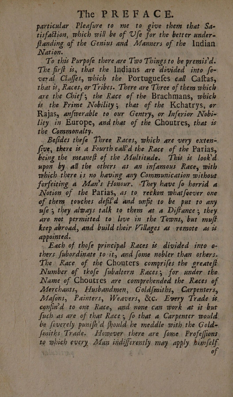 particular Pleafure to me to give them that Sa- tisfattion, which will be of Ufe for the better under- ftanding af the Genius and Manners of the Indian Nation. te | To this Purpofe there are Two Things to be premis’d. The firft #5, that the Indians are divided into fe- veral Claffes, which the Portuguefes call Caftas, that u, Races, or Tribes. There are Three of them which are the Chief; the Race of the Brachmans, which is the Prime Nobility; that of the Kchatrys, or Rajas, anfwerable to our Gentry, or Inferior Nobi- lity in Europe, and that of the Choutres, that ws the Commonalty. vs, . Befides thefe Three Races, which are very exten- five, there 15 a Fourth calld the Race of the Parias, being the meaneft of the Multitude. This is look’d. upon by all the others as an infamous Race, with which there is no having any Communication without forfeiting a Man’s Honour, “They have fo horrid a Notion of the Parias, as to reckon whatfoever one of them touches defil'd and unfit to be put to any ufe 5 they always talk to them at a Diftance; they are not permitted to live in the Towns, but muft keep abroad, and build their Villages as remote as i appointed. | Each of thofe principal Races divided into o- thers fubordinate to-it, and fome nobler than others. The Race. of the Chouters comprifes the greateft Number of thofe fubaltern Races, for under the Name of Choutres ave comprehended the Races of Merchants, Husbandmen, Goldfmiths, Carpenters, Mafons, Painters, Weavers, &amp;c. Every Trade #. confin’d to one Race, and. none can work at it but fuch as are of that Race’, fo that a Carpenter would be feverely punifh’d fhould he meddle with the Gold- funiths Trade. Homever there are fome Profeffions to which every Man iidifferently may apply pee