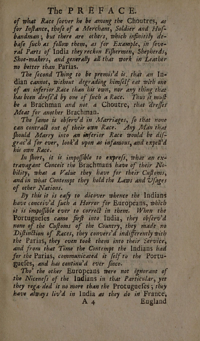 of what Race foever he be among the Choutres, as for Inftance, thofe of a Merchant, Soldier and Huf- andman; but there are others, which infinitely de- bafe fuch as follow them, as for Example, in feve- ral Parts of India they reckon Fifhermen, Shepherds, Shoe-makers, and generally all that work in Leathér no better than Parias. eth The fecond Thing to be premis’d is, that, an In- dian cannot, without degrading himfelf eat with one of an inferior Race than his ‘own, nor any thing that bas been drefs'd by one of fuch a Race. Thus it muft be 2 Brachman and not. a Choutre, that dreffes Meat for another Brachman. | d The fame 15 obferv’d in Marriages, fo that none can contrat out of their own Race. Any Man that Should Marry into an inferior Race would be dif- grac’d for ever, look’d upon as infamous, and expell’d his own Race. aix In fhort, it à impofible to exprefs, whar an ex- _ travagant Conceit the Brachmans have of their No- bility, what a Value they have for their Cuftoms, + andin what Contempt they hold the Laws and Ufages of other Nations. ri By this it is eafy to dicover whence the \ndians bave conceiv’d [uch a Horror for Ruropeans, which at is impoffible ever to correct in them. When the Portugueles came firff into India, they obferv’d none of the Cuftoms of the Country, they made no Diftinttion of Races, they convers'd indifferently with the Parias, they even took them into their Service, and from that Time the Contempt the Indians had for the Parias, communicated it felf ro the Portu- guefes, and has continu’d ever fince. | Tho’ the other Europeans mere not ignorant of … the Nicenefs of the Andians in that Particular, yer they rega ded it no more than the Protuguefes ; they have always liv’d in \ndia as they do in France,