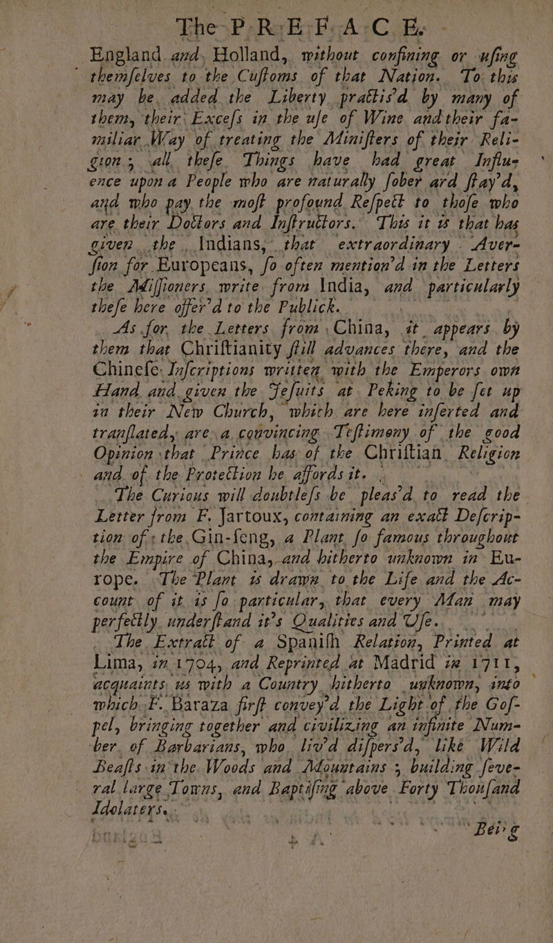 | The-P'R:E: FAC Ee - | England avd, Holland, without confining or ufing * themfelves to the Cuffoms of that Nation. To this may be added the Liberty prattisd by many of them, their: Excefs in the ufe of Wine andtheir fa- miliar Way of treating the Minifters of their Reli- gion, all thefe Things have bad great Influs ence upon a People who are naturally fober ard ffay d, and mbo pay the moft profound Re/fpett to thofe who are their Dottors and Inftructors. This it 5 that bas given the Indians, that extraordinary Aver- fion for Europeans, fo often mention’d in the Letters the Adiffioners. write from \ndia, and particularly thefe here offer d to the Publick. oN ie ; As for, the Letters from China, it appears. by them that Chriftianity ji: advances there, and the Chinefe: Inferiptions written with the Emperors own Hand and given the Jefuits at Peking to be fet up za their New Church, which are here inferted and tranflated, area convincing Teftimeny of the good Opinion that Prince has of the Chriftian Religion and of the Protection he affordsit. à ne The Curious will doubtlefs be pleas’d to read the Letter from F. Jartoux, containing an exatt Defcrip- tion ofithe Gin-feng, a Plant fo famous throughout the Empire of China, and hitherto unknown in Eu- rope. The Plant w drawer tothe Life and the Ac- count of it 15 Jo particular, that every Adan may perfectly. underftand it’s Qualities and Ufe. _ The Extrait of a Spanilh Relation, Printed at Lima, #7 1704, aad Reprinted at Madrid iw 1711, acquaints us with a Country hitherto unknown, into which F. Baraza firft convey d the Light of the Gof- pel, bringing together and civilizing an infinite Num- ber. of Barbarians, who. liv’d difpersd, like Wild Beafts inthe Woods and Adouutains ; building feve- ral large Towns, and Baptifing above Forty Thoufand Idolaters.. M PO TE à 1 PAM anes Uh à “OGM Bap ROS Ae a. we ,