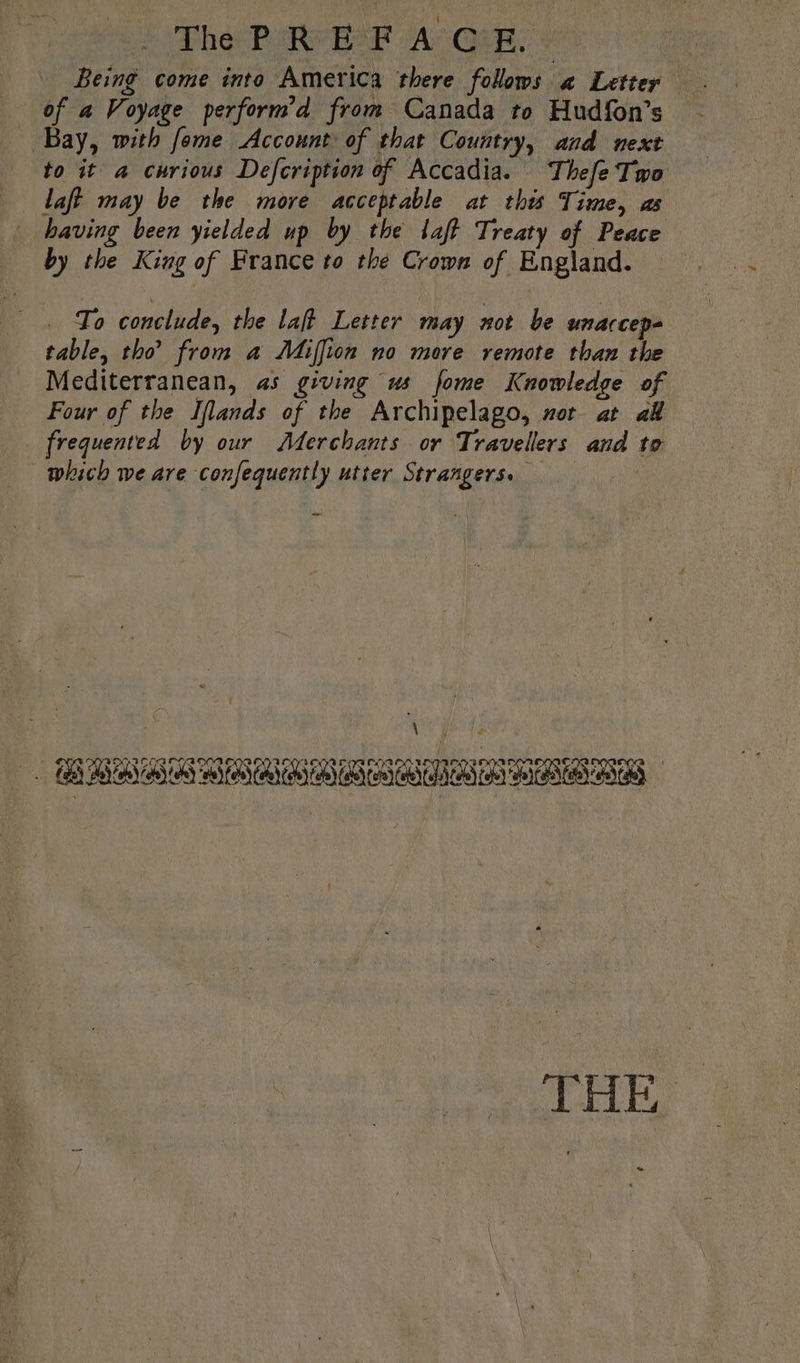The Phe RE A Qik. Being come into America there follows « Letter Bay, with fome Account of that Country, and next to it a curious Defcription of Accadia. Thefe Two having been yielded up by the laff Treaty of Peace by the King of France to the Crown of England. — To conclude, the laft Letter may not be unarcep- table, tho’ from a Miffion no more remote than the Mediterranean, as giving us fome Knowledge of Four of the Iflands of the Archipelago, nor at 44 frequented by our Aderchants or Travellers and to which we are confequently utter Strangers. Lae: biel RJ GRABS SUN GABBA