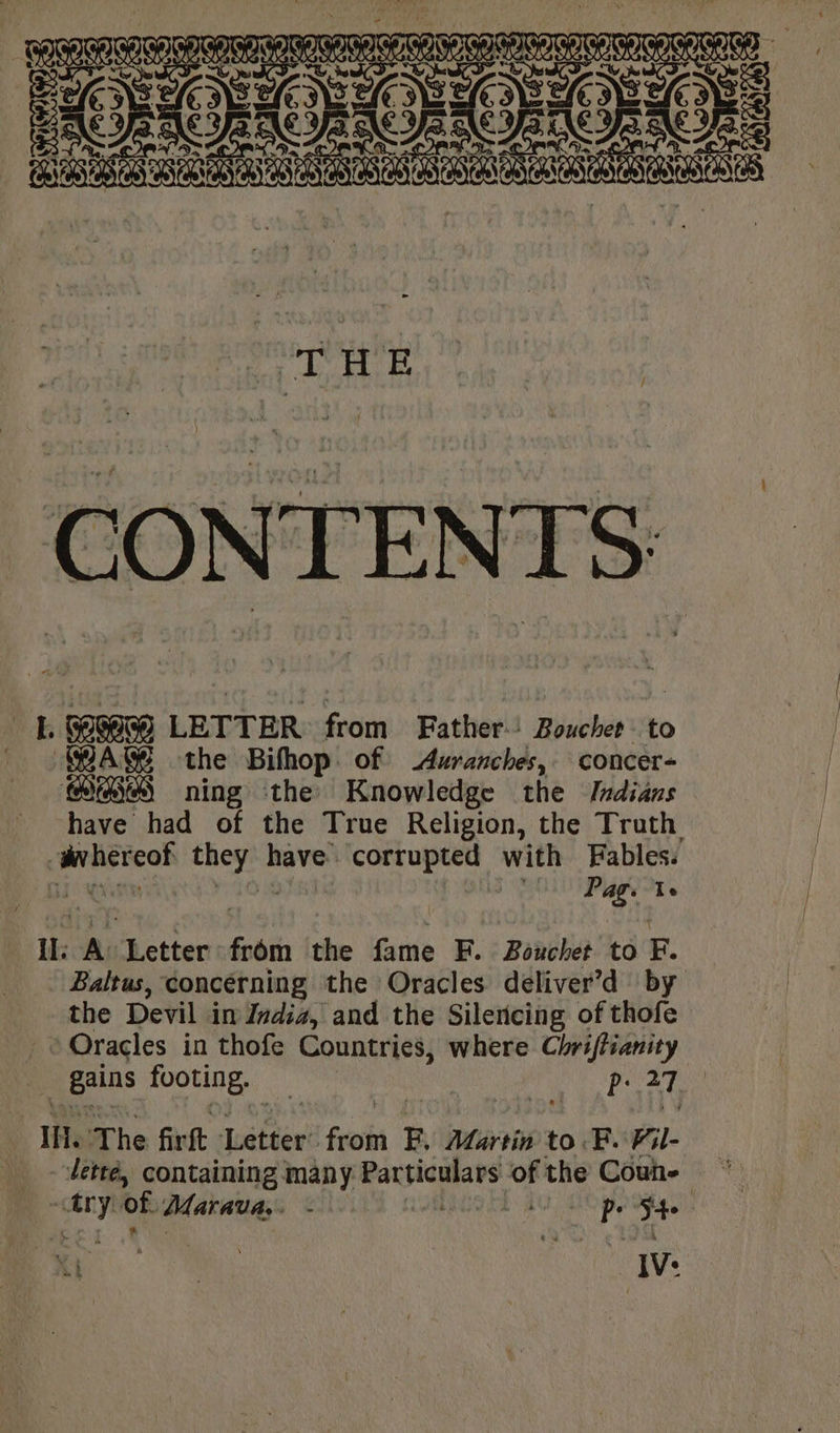 8 CONTENTS LE LETTER: from Father: Bouche to WAM the Bifhop of Avranches, concer- GS ning the Knowledge the Indians have had of the True Religion, the Truth. gvhereof they have corrupted with Fables. TIGR Ovo Lae, | Sha peas Pag: Te Il: A: Letter from the fame F. Bouchet to F. Baltus, concerning the Oracles deliver’d by the Devil in India, and the Silencing of thofe _ Oracles in thofe Countries, where Chriffianity _ gains footing. pi AT Ia The firft Letter’ from Fy Afartin to. F. Fil- dette, containing many Particulars of the Coun- =~ try of Marava.. - EGO AU, EO pp ofa. es. 7 IV: “= | -