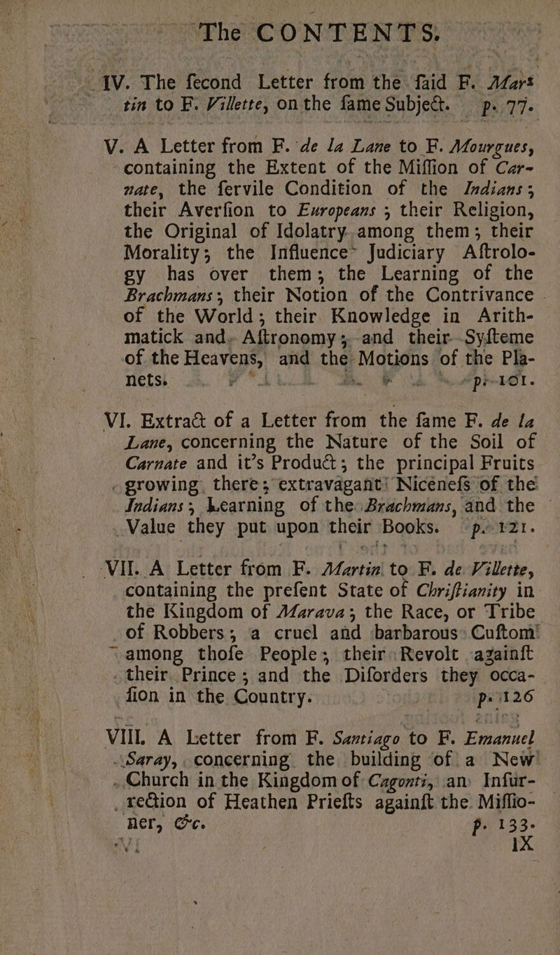The CONTENTS. JV. The fecond Letter from the faid F. Mart tin to F. Villette, on the fame Subje&amp;. p. 77. V. A Letter from F. de la Lane to F. Mourgues, containing the Extent of the Miffion of Car- nate, the fervile Condition of the Indians; their Averfion to Europeans ; their Religion, the Original of Idolatry.among them; their Morality; the Influence Judiciary Aftrolo- gy has over them; the Learning of the Brachmans; their Notion of the Contrivance . of the World; their Knowledge in Arith- matick and. Aftronomy;. and their Syfteme of the Heavens, and the Motions of the Pla- nets ud. PF AL Ut dep HOT « VI. Extract of a Letter from the fame F. de la Lane, concerning the Nature of the Soil of Carnate and it’s Product; the principal Fruits - growing, there; extravagant’ Nicenefs of the Indians; Learning of the Brachmans, and the — Value they put upon their Books. =p. 121. VII. À Letter from F. Martin to F. de Villette, containing the prefent State of Chriftianity in the Kingdom of AZarava; the Race, or Tribe of Robbers; a cruel and barbarous: Cuftom! = among thofe People; their: Revolt againft . their, Prince; and the Diforders they occa- fion in the Country. ps i126 VII. A Letter from F. Santiago to F. Emanuel Saray, concerning the building of a New Church in the Kingdom of Cagonti, an Infur- _ rection of Heathen Priefts againft the. Miflio- ner, Cc. p. 133-